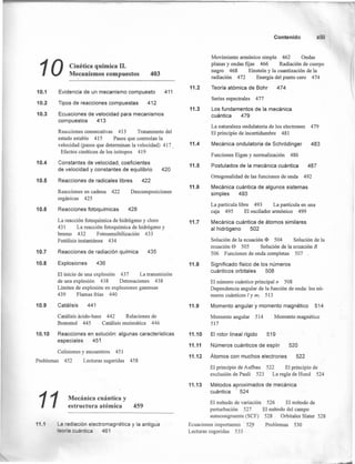 10.1
10.2
10.3
10.4
10.5
10.6
10.7
10.8
10.9
10 Cinética química 11.
Mecanismos compuestos 403
Evidencia de un mecanismo compuesto 411
Tipos de reacciones compuestas 412
Ecuaciones de velocidad para mecanismos
compuestos 413
Reacciones consecutivas 413 Tratamiento del
estado estable 415 Pasos que controlan la
velocidad (pasos que determinan la velocidad) 417
Efectos cinéticos de los isótopos 419
Constantes de velocidad, coeficientes
de velocidad y constantes de equilibrio 420
Reacciones de radicales libres 422
Reacciones en cadena 422
orgánicas 425
Reacciones fotoquímicas
Descomposiciones
428
La reacción fotoquímica de hidrógeno y cloro
431 La reacción fotoquímica de hidrógeno y
bromo 432 Fotosensibilización 433
Fotólisis instantánea 434
Reacciones de radiación química 435
Explosiones 436
El inicio de una explosión 437 La transmisión
de una explosión 438 Detonaciones 438
Límites de explosión en explosiones gaseosas
439 Flamas frías 440
Catálisis 441
Catálisis ácido-base 442 Relaciones de
Brensted 445 Catálisis enzimática 446
10.10 Reacciones en solución: algunas características
especiales 45~
Colisiones y encuentros 451
Problemas 452 Lecturas sugeridas 458
11 Mecánica cuántica y
estructura atómica 459
11.1 La radiación electromagnética y la antigua
teoría cuántica 461
Contenido xiii
Movimiento armónico simple 462 Ondas
planas y ondas fijas 466 Radiación de cuerpo
negro 468 Einstein y la cuantización de la
radiación 472 Energía del punto cero 474
11.2 Teoría atómica de Bohr 474
11.3
Series espectrales 477
Los fundamentos de la mecánica
cuántica 479
11.4
La naturaleza ondulatoria de los electrones 479
El principio de incertidumbre 481
Mecánica ondulatoria de SchrOdinger 483
Funciones Eigen y normalización 486
11.5 Postulados de la mecánica cuántica 487
11.6
Ortogonalidad de las funciones de onda 492
Mecánica cuántica de algunos sistemas
simples 493
11.7
La partícula libre 493 La partícula en una
caja 495 El oscilador armónico 499
Mecánica cuántica de átomos similares
al hidrógeno 502
11.8
Solución de la ecuación <I> 504 Solución de la
ecuación e 505 Solución de la ecuación R
506 Funciones de onda completas 507
Significado físico de los números
cuánticos orbitales 508
El número cuántico principal n 508
Dependencia angular de la función de onda: los nú-
meros cuánticos 1y mi 513
11.9 Momento angular y momento magnético 514
Momento angular 514
517
Momento magnético
11.10
11.11
El rotor lineal rígido 519
Números cuánticos de espín 520
11.12 Átomos con muchos electrones 522
El principio de Aufbau 522 El principio de
exclusión de Pauli 523 La regla de Hund 524
11.13 Métodos aproximados de mecánica
cuántica 524
El método de variación 526 El método de
perturbación 527 El método del campo
auto congruente (SCF) 528 _ Orbitales Slater 528
Ecuaciones importantes - 529 Problemas 530
Lecturas sugeridas 533
 