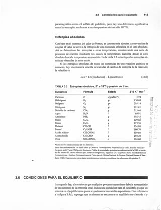 3.6 Condiciones para el equilibrio 115
paramagnética como el sulfato de gadolinio, pero hay una diferencia significativa
entre las entropías nucleares a una temperatura de tan sólo 10--{i K.
Entropías absolutas
Con base en el teorema del calor de Nemst, es conveniente adoptar la convención de
asignar el valor de cero a la entropía de toda sustancia cristalina en el cero absoluto.
Así se determinan las entropías a otras temperaturas, considerando una serie de
procesos reversibles mediante los cuales la temperatura aumenta desde el cero
absoluto hasta la temperatura en cuestión. En la tabla 3.2 se incluyen las entropías ab-
solutas obtenidas de este modo.
Si las entropías absolutas de todas las sustancias en una reacción química se
conocen, hay una manera sencilla de calcular el cambio de entropía de la reacción;
la relación es
Ll S = L S(productos) - L (reactivos) (3.69)
TABLA 3.2 Entropías absolutas, S·, a 25°Cy presión de 1 bar.
Sustancia Fórmula Estado SO/J K-1
mor"
Carbono C s(grafito*) 5.74
Hidrógeno H2 g* 130.68
Oxígeno O2 g* 205.14
Nitrógeno N2 g* 191.61
Dióxido de carbono CO2 g 213.60
Agua H20 1 69.91
Amoniaco NH3 g 192.45
Etano C2!L; g 229.60
Eteno C2!L¡ g 219.56
Metanol CH30H 1 126.80
Etanol C2HsOH 1 160.70
Ácido acético CH3COOH 1 159.80
Acetaldehído CH3CHO g 250.30
Urea NH2CONH2 s 104.60
or:e'l
as;~..st::i
<'_.J
C',
r~ r '.. ,
~; ." "e, .
~ 1
..- .....c:-
t -.
•...•..;.-..
~~ i.
'". .Z-) ,
t r- .l. ••••.
------------------------------------------------------------------- ~.
• Éstos son los estados están dar de los elementos.
Estos datos se tomaron de The NBS Tables of Chemical Thermodynamic Properties in SI Units: Selected Values for
lnorganic and el and e2 Organic Substances (Tablas de propiedades químicas termodinámicas de la NBS en unida-
des del sistema SI: valores selectos para sustancias inorgánicas y orgánicas CI y C2) Nueva York: Sociedad Química
Norteamericana e Instituto Norteamericano de Física, para la Oficina Nacional de Normas (National Bureau of Stan-
dards, J 982). Para encontrar otros datos termodinámicos recientes, consúltense las referencias del apéndice D .
•
3.6 CONDICIONES PARA EL EQUILIBRIO
La segunda ley, al establecer que cualquier proceso espontáneo debe ir acompañado
de un aumento de la entropía total, indica una condición para el equilibrio ya que un
sistema en el equilibrio no puede experimentar un cambio espontáneo. Con referencia
a la figura 3.9a), suponga que un sistema se encuentra en equilibrio en el estado A y
.-z:
::::;)
(
 