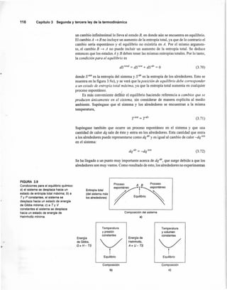 un cambio infinitesimallo lleva al estado B, en donde aún se encuentra en equilibrio.
El cambio A ~ B no incluye un aumento de la entropía total, ya que de lo contrario el
cambio sería espontáneo y el equilibrio no existiría en A. Por el mismo argumen-
to, el cambio B ~ A no puede incluir un aumento de la entropía total. Se deduce
entonces que los estados A y B deben tener las mismas entropías totales. Por lo tanto,
la condición para el equilibrio es
116 Capitulo3 Segunday terceraley de la termodinámica
FIGURA 3.9
Condiciones para el equilibrio químico:
a) el sistema se desplaza hacia un
estado de entropía total máxima; b) a
T y P constantes, el sistema se
desplaza hacia un estado de energía
de Gibbs mínima; e) a T y V
constantes el sistema se desplaza
hacia un estado de energía de
Helmholtz mínima.
dS total = dS sist + dS alr = O (3.70)
donde Ssist es la entropía del sistema y Salr es la entropía de los alrededores. Esto se
muestra en la figura 3.9a), y se verá que laposición de equilibrio debe corresponder
a un estado de entropía total máxima, ya que la entropía total aumenta en cualquier
proceso espontáneo. _/
Es más conveniente definir el equilibrio haciendo referencia a cambios que se
producen únicamente en el sistema, sin considerar de manera explícita al medio
ambiente. Supóngase que el sistema y los alrededores se encuentran a la misma
temperatura,
(3.71)
Supóngase también que ocurre un proceso espontáneo en el sistema y que una
cantidad de calor dq sale de éste y entra en los alrededores. Esta cantidad que entra
a los alrededores puede representarse como dq alr y es igual al cambio de calor -dq sist
en el sistema:
dq alr = -dq sist (3.72)
Se ha llegado a un punto muy importante acerca de dq al" que surge debido a que los
alrededores son muy vastos. Como resultado de esto, los alrededores no experimentan
Entropía total
(del sistema más
los alrededores)
Proceso A B Proceso
eSP07·T·~áneo
;/ E~;obrio "
Composición del sistema
a)
Energía
de Gibbs,
G", H- TS
I
Temperatura
y volumen
constantes
Temperatura
y presión
constantes
Energía de
Helmholtz,
A", U- TS<:>tEquilibrio
<:>tEquilibrio
Composición
b)
Composición
e)
 