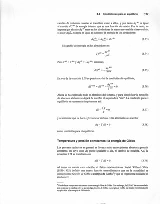 3.6 Condicionesparael equilibrio 117
cambio de volumen cuando se transfiere calor a ellos, y por tanto dq alr es igual
al cambio dUalr de energía interna, que es una función de estado. Por 10 tanto, no
importa que el calor dq alrentre en los alrededores de manera reversible o irreversible;
el calor dqi~~vtodavía es igual al aumento de energía de los alrededores:
dqalr = dqalr = so»:irrev rey (3.73)
El cambio de entropía en los alrededores es
dqalr
dS"lr= __
T
alr
(3.74)
Pero r= = r= y dqalr = -dq sist; entonces,
dqsist
dSalr= __ ._
TS1St
(3.75)
En vez de la ecuación 3.70 se puede escribir la condición de equilibrio,
d sist
dstotal = dSsist -~= O
TSlSt
(3.76)
Ahora se ha expresado todo en términos del sistema, y para simplificar la notación
de ahora en adelante se dejará de escribir el supraíndice "sist". La condición para el
equilibrio se representa simplemente así:
dq
dS--=O
T
(3.77)
y se entiende que se hace referencia al sistema. Otra alternativa es escribir
dq-TdS=O (3.78)
como condición para el equilibrio.
Temperatura y presión constantes: la energía de Gibbs
Los procesos químicos en general se llevan a cabo en recipientes abiertos a presión
constante, en cuyo caso dq puede igualarse a dH, el cambio de entalpía. Así, la
ecuación 3.78 se transforma en
dH-TdS=O (3.79)
Al tomar en cuenta esta relación, el fisico estadounidense Josiah Willard Gibbs
(1839-1903) definió una nueva función termodinámica que en la actualidad se
conoce como funcián de Gibbs o energía de Gibbs4
y que se representa mediante el
símbolo G:
4 Desde hace tiempo esto se conoce como energía libre de Gibbs. Sin embargo, la IUPAC ha recomendado
que no se use la palabra libre y que se digafonción de Gibbs o energía de Gibbs. La misma recomendación
es aplicable a la energía de Helrnholtz.
 
