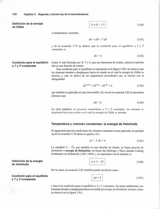 I G=H-TS I
118 Capítulo3 Segunday terceraley de la termodinámica
Definición de la energía
de Gibbs
Condición para el equilibrio
a Ty P constantes
Definición de la energía
de Helmholtz
Condición para el equilibrio
a T y V constantes
(3.80)
A temperatura constante,
dG=dH- TdS (3.81)
y de la ecuación 3.79 se deduce que la condición para el equilibrio. a T y P
constantes es
dG=O (3.82)
Como G está formada por H, T Y S, que son funciones de estado, entonces también
ella es una función de estado.
Esta condición para el equilibrio se representa en la figura 3.9b). Se observa que
los sistemas tienden a desplazarse hacia un estado en el cual la energía de Gibbs es
mínima, y esto se deriva de los argumentos precedentes que se inician con la
desigualdad
dS total = dS sist + dS alr > O (3.83)
que también es aplicable al caso irreversible. En vez de la ecuación 3.82 se encuentra
entonces que
dG<O (3.84)
En otras palabras, en procesos espontáneos a T y P constantes, los sistemas se
desplazan hacia un estado en el cual la energía de Gibbs es mínima.
Temperatura y volumen constantes: la energía de Helmholtz
El argumento para las condiciones de volumen constante es muy parecido; la cantidad
dq de la ecuación 3.78 ahora se iguala a dU:
dU- TdS= O (3.85)
La cantidad U - TS, que también es una función de estado, se llama función de
Helmholtz o energía de Helmholtz, en honor del fisiólogo y fisico alemán Ludwig
Ferdinand von Helmholtz (1821-1894), y se representa con el símbolo A:
(3.86)
Por lo tanto, la ecuación 3.85 también puede escribirse como
(3.87)
y ésta es la condición para el equilibrio a Ty V constantes. En estas condiciones, los
sistemas tienden a desplazarse hacia un estado de energía de Helmholtz mínima, como
se observa en la figura 3.9c).
 