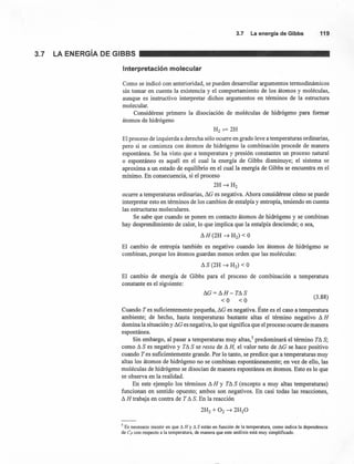 3.7 Laenergíade Gibbs 119
3.7 LA ENERGíA DE GIBBS
Interpretación molecular
Como se indicó con anterioridad, se pueden desarrollar argumentos termodinámicos
sin tomar en cuenta la existencia y el comportamiento de los átomos y moléculas,
aunque es instructivo interpretar dichos argumentos en términos de la estructura
molecular.
Considérese primero la disociación de moléculas de hidrógeno para formar
átomos de hidrógeno
H2~2H
El proceso de izquierda a derecha sólo ocurre en grado leve a temperaturas ordinarias,
pero si se comienza con átomos de hidrógeno la combinación procede de manera
espontánea. Se ha visto que a temperatura y presión constantes un proceso natural
o espontáneo es aquél en el cual la energía de Gibbs disminuye; el sistema se
aproxima a un estado de equilibrio en el cual la energía de Gibbs se encuentra en el
mínimo. En consecuencia, si el proceso
2H~H2
ocurre a temperaturas ordinarias, L'lG es negativa. Ahora considérese cómo se puede
interpretar esto en términos de los cambios de entalpía y entropía, teniendo en cuenta
las estructuras moleculares.
Se sabe que cuando se ponen en contacto átomos de hidrógeno y se combinan
hay desprendimiento de calor, lo que implica que la entalpía desciende; o sea,
L'lH(2H ~ H2) < O
El cambio de entropía también es negativo cuando los átomos de hidrógeno se
combinan, porque los átomos guardan menos orden que las moléculas:
El cambio de energía de Gibbs para el proceso de combinación a temperatura
constante es el siguiente:
L'lG = L'l H - T!1 S
<O <O
(3.88)
Cuando T es suficientemente pequeña, !1G es negativa. Éste es el caso a temperatura
ambiente; de hecho, hasta temperaturas bastante altas el término negativo !1H
domina la situación y !1Ges negativa, lo que significa que el proceso ocurre de manera
espontánea.
Sin embargo, al pasar a temperaturas muy altas.' predominará el término T!1 S;
como !1S es negativo y T!1 S se resta de !1H, el valor neto de !1G se hace positivo
cuando T es suficientemente grande. Por lo tanto, se predice que a temperaturas muy
altas los átomos de hidrógeno no se combinan espontáneamente; en vez de ello, las
moléculas de hidrógeno se disocian de manera espontánea en átomos. Esto es lo que
se observa en la realidad.
En este ejemplo los términos !1H Y T!1 S (excepto a muy altas temperaturas)
funcionan en sentido opuesto; ambos son negativos. En casi todas las reacciones,
!1H trabaja en contra de T!1 S. En la reacción
2H2 + O2 ~ 2H20
5 Es necesario insistir en que Ll H Y Ll S están en función de la temperatura, como indica la dependencia
de C» con respecto a la temperatura, de manera que este análisis está muy simplificado.
 