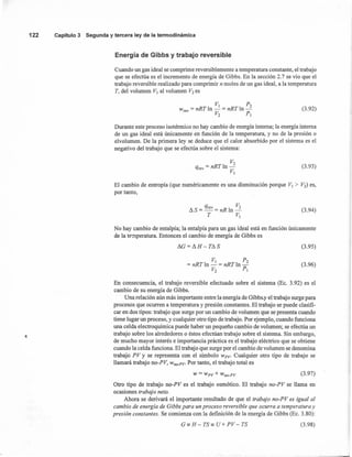 122 Capítulo3 Segunday terceraleyde la termodinámica
Energía de Gibbs y trabajo reversible
Cuando un gas ideal se comprime reversiblemente a temperatura constante, el trabajo
que se efectúa es el incremento de energía de Gibbs. En la sección 2.7 se vio que el
trabajo reversible realizado para comprimir n moles de un gas ideal, a la temperatura
T, del volumen V] al volumen V2 es
V] P2
W =nRTln-=nRTln-rey . V
2
P,
(3.92)
Durante este proceso isotérmico no hay cambio de energía interna; la energía interna
de un gas ideal está únicamente en función de la temperatura, y no de la presión o
elvolumen. De la primera ley se deduce que el calor absorbido por el sistema es el
negativo del trabajo que se efectúa sobre el sistema:
V2
qrev = nRTIn -
V]
(3.93)
El cambio de entropía (que numéricamente es una disminución porque V] > V2) es,
por tanto,
A qrev 1 V2
uS=-=nR n-
T V]
(3.94)
No hay cambio de entalpía; la entalpía para un gas ideal está en función únicamente
de la temperatura. Entonces el cambio de energía de Gibbs es
IJ.G = IJ.H - Té: S (3.95)
V] P2
=nRTln - = nRTln-
V2
r, (3.96)
En consecuencia, el trabajo reversible efectuado sobre el sistema (Ec. 3.92) es el
cambio de su energía de Gibbs.
Una relación aún más importante entre la energía de Gibbs.y el trabajo surge para
procesos que ocurren a temperatura y presión constantes. El trabajo se puede clasifi-
car en dos tipos: trabajo que surge por un cambio de volumen que se presenta cuando
tiene lugar un proceso, y cualquier otro tipo de trabajo. Por ejemplo, cuando funciona
una celda electroquímica puede haber un pequeño cambio de volumen; se efectúa un
trabajo sobre los alrededores o éstos efectúan trabajo sobre el sistema. Sin embargo,
de mucho mayor interés e importancia práctica es el trabajo eléctrico que se obtiene
cuando la celda funciona. El trabajo que surge por el cambio de volumen se denomina
trabajo PV y se representa con el símbolo Wpv, Cualquier otro tipo de trabajo se
llamará trabajo no-PV, Wno-PV' Por tanto, el trabajo total es
W = Wpv + wno-pv (3.97)
Otro tipo de trabajo no-PV es el trabajo osmótico. El trabajo no-PV se llama en
ocasiones trabajo net.o.
Ahora se derivará el importante resultado de que el trabajo no-PV es igual al
cambio de energía de Gibbs para un proceso reversible que ocurra a temperatura y
presión constantes. Se comienza con la definición de la energía de Gibbs (Ec. 3.80):
G = H - TS= U+ PV - TS (3.98)
 