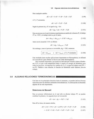 3.8 Algunas relaciones termodinámicas 123
Para cualquier cambio,
dG = dU + P dV + V dP - T dS - S dT (3.99)
A T YP constantes,
dG = dU + P dV - T dS (3.100)
Según la primera ley, dU es igual a dq¿ + dw:
dG = dq.. + dw + P dV - T dS (3.101)
Para un proceso en el cual el sistema experimenta un cambio de volumen dV, el trabajo
PVes -PdVy el trabajo total es, por lo tanto,
dw = dwpv + dwno_pv= -P dV + dwno_pv (3.102)
Junto con la ecuación 3.101 se obtiene
dG = dqp + dwno_pv- T dS (3.103)
Sin embargo, como el proceso es reversible, dqp = TdS y entonces
I dG = dwno.pv o I1G = wno-pv a Ty P constantes (3.104)
Este resultado tiene muchas aplicaciones importantes en fisicoquímica; se utilizará
en la sección 8.3 para obtener la fem de una celda electroquímica.
Otro resultado importante, que puede ser derivado por el lector (véase el Proble-
ma 3.57), es que a una temperatura dada el cambio de energía de Helmholtz para
todos los procesos, sin importar los cambios de P y V,es igual al trabajo total (PV +
no-PV). Debido a esta relación, la función de Helmholtz suele llamarse función
trabajo.
3.8 ALGUNAS RELACIONES TERMODINÁMICAS
Con base en los principios descritos hasta el momento, se pueden derivar diversas
relaciones entre las distintas cantidades termodinámicas. A continuación se obtendrán
algunas de las más importantes.
Relaciones de Maxwell
Para un proceso infinitesimal en el cual sólo se efectúe trabajo PV, se pueden
combinar la primera y la segunda leyes en la ecuación
dU = dw + dq = -PdV + T dS (3.1 05)
Para dH se tiene, de manera similar,
dH= d(U+ PV) = dU+ d(PV) = dU+ PdV+ V dP
= -P dV + T dS + P dV + V dP = V dP + T dS
(3.106)
(3.107)
 