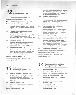 xiv
12 EI.nlo ce químico 534
La naturaleza del enlace covalente 535
Biografía: Gilberl Newton Lewis 536
12.1 El ion de hidrógeno molecular, H;
12.2 La molécula de hidrógeno 540
El método del enlace-valencia 540 Espín del
electrón 543 El método del orbital molecular
544
537
12.3 Teoríadel enlace-valencia para moléculas
más complejas 549
12.4
En enlace covalente 549 Electronegatividad
550 Superposición de orbitales 553
Hibridación orbital 553 Enlaces múltiples 556
Simetría en química 559
12.5
Elementos de simetría y operaciones de simetría
559 Grupos puntuales y tablas de
multiplicación 563 Teoría de grupos 564
Orbitales moleculares 567
Moléculas diatómicas homonucleares 568 El
enlace más débil que se conoce: el dimero de helio
572 Moléculas diatómicas heteronucleares
573 La molécula de agua 574
Apéndice: Tablas de carácter 577
Ecuaciones importantes 579
Lecturas sugeridas 581
Problemas 579
13 Fundamentos de la
espectroscopia química 583
13.1 Espectros de emisión y absorción 584
Unidades de longitud de onda y frecuencia 584
La energía de la radiación en emisiones y
absorciones 585 Las leyes de Lambert y de
Beer 586
13.2 Espectros atómicos 589
Interacciones culómbicas y símbolos de términos
589
Biografía: Gerflard Herzberg 590
13.4
13.5
13.6
13.7
13.3
Interacción de intercambio: multiplicidad de estados
592 Interacciones espín-orbital 595 El
modelo vectorial del átomo 597 El efecto de
un campo magnético externo 599
Espectros rotacionales puros
de las moléculas 604
Moléculas diatómicas 606 Moléculas tríatómicas
lineales 609 Espectroscopia de microondas
610 Moléculas no lineales 612 . El efecto
Stark 612
Espectros vibracionales y rotacionales
de las moléculas 613
Moléculas diatómicas 613 Modos normales
de vibración 620 Espectros de moléculas
complejas en el infrarrojo 622 Frecuencias
caracteristicas de grupos 625
Espectros Raman 627
Espectros electrónicos de las moléculas 631
Símbolos de términos para moléculas lineales
631 Reglas de selección 632 La estructura
de los sistemas electrónicos de banda 634
Estados electrónicos excitados 637 El destino
de las especies electrónicamente excitadas 640
Probabilidades de transición 644
Apéndice: Especies simétricas que corresponden a
espectros de infrarrojo y Raman 646
Ecuaciones importantes 647
Lecturas sugeridas 650
Problemas 647
14 Algunas aplicaciones modernas
de la espectroscopia 652
14.1 Espectroscopia láser 653
Tipos de láseres 654 Duplicación de
frecuencia 657 Aplicaciones de los láseres 658
14.2
14.3
14.4
Ancho de las líneas espectrales 659
Ensanchamiento Doppler 659 Aumento de la
duración de vida 660
Espectroscopia de resonancia de espín
electrónico 660
Estructura hiperfina 663
Espectroscopia de resonancia
magnética nuclear 666
 