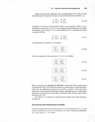 3.8 Algunasrelacionestermodinámicas 125
Según un teorema del matemático suizo Leonhard Euler (1707-1783), el orden
de diferenciación no importa. Por tanto, sil está en función de las variables x y y,
(3.120)
Al aplicar el teorema de reciprocidad de Euler a las ecuaciones 3.108 a 3.111 y
utilizando las ecuaciones 3.112 a 3.115 se obtienen diversas relaciones de utilidad.
Por ejemplo, en la ecuación 3.112, U está en función de Vy S, de manera que según
el teorema de Euler,
(3.121)
e introduciendo la ecuación 3.116 se obtiene
(3.122)
En forma semejante, de las ecuaciones 3.113 a 3.115 se obtiene
(3.123)
(3.124)
(3.125)
Éstas se conocen como relaciones de Maxwell, en honor del fisico escocés James
Clerk Maxwell (1831-1879) quien las presentó en su libro Theory 01Heat (Teoría del
Calor), que fue publicado por primera vez en 1870 y se editó 11 veces más. Estas
relaciones son de particular utilidad para obtener cantidades que no se determinan
fácilmente en forma directa. Por ejemplo, sería dificil medir (aSI apJr, pero es fácil
determinar (a VI aT)p.
En la figura 3.11 se muestra un aparato útil para obtener estas cuatro relaciones
de Maxwell.
Ecuaciones termodinámicas de estado
También se pueden derivar ecuaciones que dan Uy H en términos de P, Vy Ty que
reciben el nombre de ecuaciones termodinámicas de estado. A partir de la definición
de A, que es igual a U - TS, se tiene
 