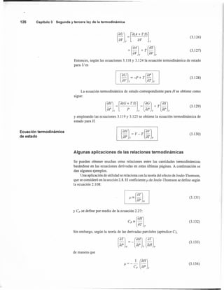 126 Capítulo 3 Segunda y tercera ley de la termodinámica
Ecuación termodinámica
de estado
(3.126)
(3.127)
Entonces, según las ecuaciones 3.118 Y 3.124 la ecuación termodinámica de estado
para U es
(3.128)
La ecuación termodinámica de estado correspondiente para H se obtiene como
sigue:
(
OHJ = [O(G + T S)] = (OGJ + T (OSJ
oP T P T oP T oP T
Y empleando las ecuaciones 3.119 Y 3.125 se obtiene la ecuación termodinámica de
estado para H,
(3.129)
(OHJ (OVJ- -v T-
oP T st p
(3.130)
Algunas aplicaciones de las relaciones termodinámicas
Se pueden obtener muchas otras relaciones entre las cantidades termodinámicas
basándose en las ecuaciones derivadas en estas últimas páginas. A continuación se
dan algunos ejemplos.
Una aplicación de utilidad se relaciona con la teoría del efecto de Joule- Thomson,
que se consideró en la sección 2.8. El coeficiente /-t de Joule- Thomson se define según
la ecuación 2.108:
(3.131)
y Cp se define por medio de la ecuación 2.27:
e,== (OHJ
oT p
Sin embargo, según la teoría de las derivadas parciales (apéndice C),
(3.132)
(3.133)
de manera que
(3.134)
 