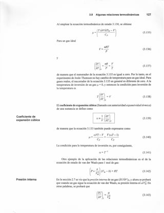 3.8 Algunasrelacionestermodinámicas 127
Al emplear la ecuación termodinámica de estado 3.130, se obtiene
(3.135)
Para un gas ideal
nRT
V=-
P
(3.136)
y
(3.137)
de manera que el numerador de la ecuación 3.135 es igual a cero. Por lo tanto, en el
experimento de Joule- Thomson no hay cambio de temperatura para W1 gas ideal. Para
gases reales, el numerador de la ecuación 3.135 en general es diferente de cero. A la
temperatura de inversión de un gas ¡.t = 0, y entonces la condición para inversión de
la temperatura es
r(avJ = V
ar p
(3.138)
El coeficiente de expansión cúbica (llamado con anterioridad expansividad térmica)
de una sustancia se define como
Coeficiente de
expansión cúbica
(3.139)
de manera que la ecuación 3.135 también puede expresarse como
V(aT-l)
Cp
(3.140)
La condición para la temperatura de inversión es, por consiguiente,
(3.141)
Otro ejemplo de la aplicación de las relaciones termodinámicas es el de la
ecuación de estado de van der Waals para 1 mol de gas:
(3.142)
Presión interna En la sección 2.7 se vio que la presión interna de W1 gas (dU/dV)r, y ahora se probará
que cuando W1 gas sigue la ecuación de van der Waals, su presión interna es a/V~. En
otras palabras, se probará que
(3.143)
 