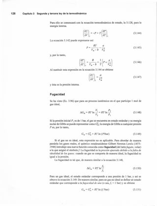Para ello se comenzará con la ecuación termodinámica de estado, la 3.128, para la
energía interna.
128 Capítulo 3 Segunda y tercera ley de la termodinámica
(3.144)
La ecuación 3.142 puede expresarse así:
RT Q
P=----
Vm - b V~
(3.145)
y, por lo tanto,
(~;l,=Vm~b =~(p+ :~J
Al sustituir esta expresión en la ecuación 3.144 se obtiene
(3.146)
(3.147)
y ésta es la presión interna.
Fugacidad
Se ha visto (Ec. 3.96) que para un proceso isotérmico en el que participe 1 mol de
gas ideal,
(3.148)
Si la presión inicial P, es de 1 bar, el gas se encuentra en estado estándar y su energía
molar de Gibbs se puede representar como c:r;;,; la energía de Gibbs a cualquier presión
P es, por lo tanto,
Gm = c:" + RT In (P/bar) (3.149)
Si el gas no es ideal, esta expresión no es aplicable. Para abordar de manera
paralela los gases reales, el químico estadounidense Gilbert Newton Lewis (1875-
1946) introdujo una nueva función conocida como fugacidad (del latín fugare, volar)
a la que asignó el símbolo f La fugacidad es la presión ajustada debido a lafalta de
idealidad de los gases; cuando un gas se comporta de manera ideal, la fugacidad es
igual a la presión.
La fugacidad es tal que, de manera similar a la ecuación 3.148,
hI!.G = RTln-
m /¡ (3.150)
Para un gas ideal, el estado estándar corresponde a una presión de 1 bar, y así se
obtuvo la ecuación 3.149. De manera similar, para un gas no ideal se define un estado
estándar que corresponde a lafugacidad de uno (o sea,/¡ = 1 bar) y se obtiene
Gm = G:" + RT In (j /bar) (3.151)
 