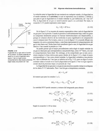 r
Gas ideal
Estado /
1 :s~á::a~~ /
~ /1
~ / 1
.¡g / 1 Gas
ts / 1 real
ro b 1
g' 1
U. 1
1
1
1
1
1
Presiónlbar
FIGURA 3.12
Fugacidad de un gas real en función
de la presión. El estado estándar es
aquél en el cual la fugacidad sería
igual a 1 bar si el gas tuviera
comportamiento ideal desde presiones
bajas hasta una presión de 1 bar.
3.8 Algunasrelacionestermodinámicas 129
La relación entre la fugacidad de una sustancia en cualquier estado y la fugacidad en
el estado estándar es la actividad, la cual se representa con el símbolo a. Debido a
que para el gas la fugacidad en el estado estándar es, por definición, de 1 bar (105
Pa), la fugacidad de un gas es numéricamente igual a su actividad. Por tanto, la
ecuación 3.151 puede expresarse como sigue:
Gm = e;+ RTln a (3.152)
En la figura 3.12 se muestra de manera esquemática cómo varia la fugacidad de
un gas puro con la presión. Cuando la presión es suficientemente baja, todos los gases
se comportan idealmente porque los fuerzas intermoleculares son despreciables, y
porque el volumen efectivo de las moléculas es poco significativo en comparación
con el volumen total. Por lo tanto,como se ve en la figura 3.12, se puede dibujar una
tangente a la curva a presiones bajas, y esta línea representará el comportamiento del
gas si éste fuera real. Dicha línea tiene pendiente igual a uno; la fugacidad de un gas
ideal es 1 bar cuando la presión es 1 bar.
Se podría pensar que el mejor procedimiento sería elegir el estado estándar de
un gas no ideal para que correspondiera a una presión baja, como 10--{íbares, a la cual
el comportamiento fuera ideal. Sin embargo, se ha comprobado que es más conve-
niente emplear la línea teórica para gases ideales de la figura 3.12 Y elegir el punto
correspondiente a 1 bar como estado estándar. La fugacidad verdadera a una presión
de 1 bar es diferente de 1 bar (que es inferior en la Fig. 3.12), pero se elige el estado
estándar como el estado en el cual lafugacidad sería igual a J bar si el gas siguiera
siendo ideal de presiones bajas a la presión de J bar.
La fugacidad de un gas puro o un gas en una mezcla se puede evaluar sise dispone
de los datos P - V-T adecuados. Para 1 mol de gas a temperatura constante,
dG= v; dP (3.153)
de manera que para los estados 1 y 2,
(3.154)
La cantidad RTfPpuede sumarse y restarse del integrando para obtener
(3.155)
(3.156)
Según la ecuación 3.150 se tiene
fi P2 fP2 ( RT)RTln-=RTln-+ Vm-- dP
. fi P, P1 P
(3.157)
y, por lo tanto,
filP2 fP2 ( RT)RTln--= Vm-- dP
filP¡ P1 P
(3.158)
 