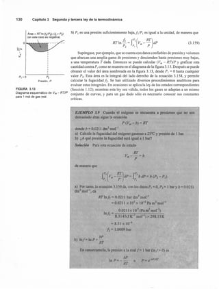 130 Capítulo 3 Segunda y tercera ley de la termodinámica
Área = RTln(f2/P2); (12< P2)
(en este caso es negativa)
!tIa..
,
-::.E
P, =0 P2
Presión, P
FIGURA 3.13
Diagrama esquemático de Vm - RTIP
para 1 mol dé gas real.
Si P, es una presión suficientemente baja,./]/P, es igual a la unidad, de manera que
RT In h = f2(Vm
_ RT)dP
P2 P, P
Supóngase, por ejemplo, que se cuenta con datos confiables de presión y volumen
que abarcan una amplia gama de presiones y descienden hasta presiones muy bajas,
a una temperatura T dada. Entonces se puede calcular (Vm - RT)/P y graficar esta
cantidadcontraP, como se muestra en el diagrama de la figura 3.13. Después se puede
obtener el valor del área sombreada en la figura 3.13, desde P, = O hasta cualquier
valor P2. Esta área es la integral del lado derecho de la ecuación 3.158, y permite
calcular la fugacidad h. Se han utilizado diversos procedimientos analíticos para
evaluar estas integrales. En ocasiones se aplica la ley de los estados correspondientes
(Sección 1.12); mientras esta ley sea válida, todos los gases se adaptan a un mismo
conjunto de curvas, y para un gas dado sólo es necesario conocer sus constantes
.críticas.
EJEMPLO 3.9 Cuando el oxígeno se encuentra a presiones que no son
demasiada altas sigue la ecuación
P(Vm-b)=RT
donde b = 0.0211 dnr' mol"'
a) Calcule la fugacidad del oxígeno gaseoso a 25°C y presión de 1 bar.
b) ¿A qué presión la fugacidad será igual a 1 bar?
Solución Para esta ecuación de estado
·RT
V --=bm P
de manera que
a) Por tanto, la ecuación 3.159 da, con los datos P¡ = O,P2 = 1 bar y b= 0.0211
dnr' mol ", da
RT lnh = 0.0211 bar dnr' mol"'
= 0.0211 x 105
x 10-3 Pa m3 mol"'
0.0211 x 102
(Pa m3
mol'")
In!: - -----,---,---_._.........
2 - 8.3145(J K-1 mor') x 298.15K
= 8.51 x 10-4
h = 1.0009 bar
bP
b) Inf=lnP+-
RT
En consecuencia, la presión a la cualf= 1 bar (lnf= O)es
bP
In P = - -- o P = e-bPIRT
RT
(3.159)
 