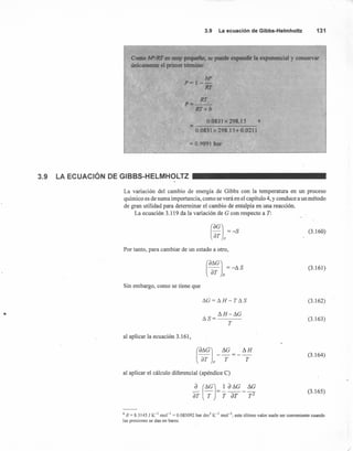 3.9 Laecuaciónde Gibbs-Helmholtz 131
= 0.9991 bar
Como bPIRT es muy pequeño, se puede expandir la exponencial y conservar
únicamente el primer termino:
bPP=l--
RT
RT
p=--
RT+b
0.0831 x 298.15 6
-
0"0831 x 298.15+ 0.0211
3.9 LA ECUACiÓN DE GIBBS-HELMHOLTZ
La variación del cambio de energía de Gibbs con la temperatura en un proceso
químico es de suma importancia, como se verá en el capítulo 4, y conduce a un método
de gran utilidad para determinar el cambio de entalpía en una reacción.
La ecuación 3.119 da la variación de G con respecto a T:
(OGJ =-8
loT p
(3.160)
Por tanto, para cambiar de un estado a otro,
(ot.GJ = -t. 8
loT p
(3.161)
Sin embargo, como se tiene que
I1G = t. H - T 118 (3.162)
s n -I1G
118=---
T
(3.163)
al aplicar la ecuación 3.161,
(dI1GJ __I1G t._H
lsr p T T
(3.164)
al aplicar el cálculo diferencial (apéndice C)
"
(3.165)
6 R = 8.3145 J K-1
mol " = 0.083092 bar dm3
K-1
mol'"; este último valor suele ser conveniente cuando
las presiones se dan en bares.
/
 