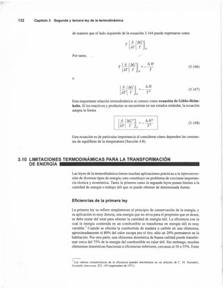 132 Capítulo 3 Segunda y tercera ley de la termodinámica
de manera que el lado izquierdo de la ecuación 3.164 puede expresarse como
T [~(I1G]aT T p
Por tanto,
T [~(I1G] I1H
aT T p T
(3.166)
o
(3.167)
Esta importante relación termodinámica se conoce como ecuación de Gibbs-Helm-
holtz. Si los reactivos y productos se encuentran en sus estados estándar, la ecuación
adopta la forma
(3.168)
Esta ecuación es de particular importancia al considerar cómo dependen las constan-
tes de equilibrio de la temperatura (Sección 4.8).
3.10 LIMITACIONES TERMODINÁMICAS PARA LA TRANSFORMACiÓN
DE ENERGíA
Las leyes de la termodinámica tienen muchas aplicaciones prácticas a la interconver-
sión de diversos tipos de energía; esto constituye un problema de creciente importan-
cia técnica y económica. Tanto la primera como la segunda leyes ponen límites a la
cantidad de energía o trabajo útil que se puede obtener de determinada fuente.
Eficienc:ias de la primera ley
La primera ley se refiere simplemente al principio de conservación de la energía, y
su aplicación es muy directa; una energía que no sirva para el propósito que se desea,
se debe restar del total para obtener la cantidad de energía útil. La eficiencia con la
cual la energía contenida en un combustible se transforma en energía útil es muy
variable.' Cuando se efectúa la combustión de madera o carbón en una chimenea,
aproximadamente el 80% del calor escapa por el tiro; sólo un 20% permanece en la
habitación. Por otra parte, una chimenea doméstica de buena calidad puede transfor-
mar cerca del 75% de la energía del combustible en calor útil. Sin embargo, muchas
chimeneas domésticas funcionan a eficiencias inferiores, cercanas al 50 o 55%. Estas
7 Los valores característicos de la eficiencia pueden encontrarse en un artículo de C. M. Summers,
Scientific American. 225, 149 (septiembre de 1971).
 