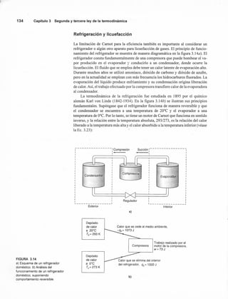 134 Capítulo 3 Segunda y tercera ley de la termodinámica
FIGURA 3.14
a) Esquema de un refrigerador
doméstico. b) Análisis del
funcionamiento de un refrigerador
doméstico, suponiendo
comportamiento reversible.
Refrigeración y licuefacción
La limitación de Camot para la eficiencia también es importante al considerar un
refrigerador o algún otro aparato para licuefacción de gases. El principio de funcio-
namiento del refrigerador se muestra de manera diagramática en la figura 3.14a). El
refrigerador consta fundamentalmente de una compresora que puede bombear el va-
por producido en el evaporador y conducirlo a un condensador, donde ocurre la,
licuefacción. El fluido que se emplea debe tener un calor latente de evaporación alto.
Durante muchos años se utilizó amoniaco, dióxido de carbono y dióxido de azufre,
pero en la actualidad se emplean con más frecuencia los hidrocarburos fluorados. La
evaporación del líquido produce enfriamiento y su condensación origina liberación
de calor. Así, el trabajo efectuado por la compresora transfiere calor de la evaporadora
al condensador.
La termodinámica de la refrigeración fue estudiada en 1895 por el químico
alemán Karl von Linde (1842-1934). En la figura 3.14b) se ilustran sus principios
fundamentales. Supóngase que el refrigerador funciona de manera reversible y que
el condensador se encuentra a una temperatura de 20°C y el evaporador a una
temperatura de O'C. Por lo tanto, se tiene un motor de Camot que funciona en sentido
inverso, y la relación entre la temperatura absoluta, 293/273, es la relación del calor
liberado a la temperatura más alta y el calor absorbido a la temperatura inferior (véase
la Ec. 3.23):
1- - - -- - - - --- ----: Compresión
: I
I
I
I
I
I
I
I
I
I
I
I
I
I
I
I
I
I
I
I
I I
I I Regulador~ J
Exterior
Depósito
de calor
a 20°C
Th= 293 K
Succión I- - - - - - - - - - - - - - -,
1 I I
I I
I
I
I
I
I
I
I
I
IEvapofaiZlOr :
I
I
I
I
I
I
I
I I
I I
l ~
Interior
a)
Compresora
Depósito
de calor
a O°C
Tc= 273 K
Calor que se elimina del interior
del refrigerador, qc= 1000 J
b)
Calor que se cede al medio ambiente,
-qh= 1073 J
Trabajo realizado por el
motor de la compresora,
w=73J
 
