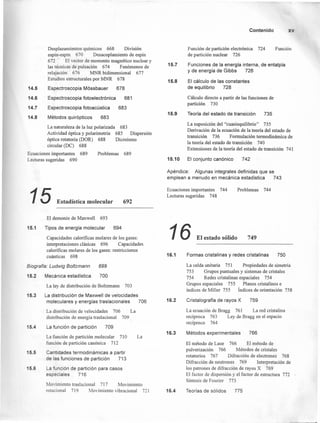 14.5
14.6
14.7
14.8
Desplazamientos químicos 668 División
espín-espín 670 Desacoplamiento de espín
672 El vector de momento magnético nuclear y
las técnicas de pulsación 674 Fenómenos de
relajación 676 MNR bidimensional 677
Estudios estructurales por MNR 678
Espectroscopia Mossbauer 678
Espectroscopia fotoelectrónica 681
Espectroscopia fotoacústica 683
Métodos quirópticos 683
La naturaleza de la luz polarizada 683
Actividad óptica y polarimetría 685 Dispersión
óptica rotatoria (DOR) 688 Dicroísmo
circular (DC) 688
Ecuaciones importantes 689 Problemas 689
Lecturas sugeridas 690
15.1
15 Estadística molecular 692
El demonio de Maxwell 693
Tipos de energía molecular 694
Capacidades caloríficas molares de los gases:
interpretaciones clásicas 696 Capacidades
caloríficas molares de los gases: restricciones
cuánticas 698
15.2
Biografía: Ludwig Bolfzmann 699
700
15.3
15.4
15.5
15.6
Mecánica estadística
La ley de distribución de Boltzmann 703
La distribución de Maxwell de velocidades
moleculares y energías traslacionales 706
La distribución de velocidades 706 La
distribución de energía traslacional 709
La función de partición 709
La función de partición molecular 710 La
función de partición canónica 712
Cantidades termodinámicas a partir
de las funciones de partición 713
La función de partición para casos
especiales 7-16
Movimiento traslaciona! 717 Movimiento
rotacional 719 Movimiento vibracional 721
15.7
15.8
15.9
15.10
Contenido xv
Función de partición electrónica 724
de partición nuclear 726
Función
Funciones de la energía interna, de entalpía
y de energía de Gibbs 726
El cálculo de las constantes
de equilibrio 728
Cálculo directo a partir de las funciones de
partición 730
Teoría del estado de transición 735
La suposición del "cuasiequilibrio" 735
Derivación de la ecuación de la teoría del estado de
transición 736 Formulación termodinámica de
la teoría del estado de transición 740
Extensiones de la teoría del estado de transición 741
El conjunto canónico 742
Apéndice: Algunas integrales definidas que se
emplean a menudo en mecánica estadística 743
Ecuaciones importantes 744
Lecturas sugeridas 748
Problemas 744
16 El estado sólido 749
16.1 Formas cristalinas y redes cristalinas
16.2
16.3
16.4
750
La celda unitaria 751 Propiedades de simetría
753 Grupos puntuales y sistemas de cristales
754 Redes cristalinas espaciales 754
Grupos espaciales 755 Planos cristalinos e
índices de Miller 755 Índices de orientación 758
Cristalografía de rayos X 759
La ecuación de Bragg 761 La red cristalina
recíproca 763 Ley de Bragg en el espacio
recíproco 764
Métodos experimentales 766
El método de Laue 766 El método de
pulverización 766 Métodos de cristales
rotatorios 767 Difracción de electrones 768
Difracción de neutrones 769 Interpretación de
los patrones de difracción de rayos X 769
El factor de dispersión y el factor de estructura 772
Síntesis de Fourier 773
Teorías de sólidos 775
 