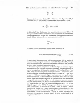 3.10 Limitaciones termodinámicas para la transformación de energía 135
293 qh
-----
273 qc
Entonces, si el evaporador elimina 1000 J del interior del refrigerador a 273, la
cantidad de calor -qh que descarga el condensador al medio ambiente a 293 es
293
-qh = - x 1000 = 1073 J
273
La diferencia, 73 J, es el trabajo que tiene que efectuar la compresora. Elfactor de
desempeño del refrigerador se define como el calor que se elimina del medio ambiente
a la temperatura inferior dividido entre el trabajo que efectúa la compresora; en este
ejemplo el factor de desempeño para comportamiento reversible es
1000
--= 13.7
73
En general, el factor de desempeño máximo para el refrigerador es
T
factor de desempeño máximo = __ c_
Th-Tc
(3.169)
En la práctica, el desempeño es muy inferior a esto porque el ciclo no funciona de
manera reversible; para poder mantener el interior del refrigerador a O°C, la tempe-
ratura del evaporador tendrá que ser significativamente inferior a O°Cy el condensa-
dor estará mucho más caliente que sus alrededores.
Cuando se requieren temperaturas mucho más bajas, es necesario emplear
procesos en cascada. El primer metodo práctico para la licuefacción del aire se
basó en investigaciones de Linde y fue diseñado en 1877 por Raoul Pierre Pictet
(1846-1929), un químico e ingeniero en refrigeración suizo. La temperatura crítica
del aire (constituido aproximadamente por 20% de O2, 79% de N2 y 1% de Ar) es
cercana a -141°C, y es necesario llegar a esta temperatura para que la presión
produzca licuefacción. El amoniaco tiene una temperatura crítica de 132.9°C y, por
lo tanto, puede experimentar licuefacción por el mismo tipo de ciclo de expansión
y compresión que se muestra en la figura 3.14. En este proceso se obtiene amoniaco
líquido en un recipiente a -34°C. Se hace pasar una corriente de etileno comprimido
a 19 atm a través de este baño y se enfría aproximadamente a -31°C, o sea, por
debajo de su punto crítico (9.6°C); al pasar por una válvula, las dos terceras partes
sufren licuefacción y se recolectan en un baño. Cuando se evapora a presión
atmosférica, se enfría a -104°C. En la siguiente etapa se emplea metano a 25 atm,
el cual se enfría mediante el etileno líquido y produce, allicuefacerse y evaporarse
posteriormente a 1 atm, metano líquido a -161°C en el baño. Esto basta para
provocar la licuefacción del nitrógeno después de que el metano líquido se ha
comprimido a 18.6 atm.
 