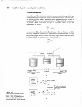 136 Capítulo 3 Segunda y tercera ley de la termodinámica
FIGURA 3.15
a) Esquema de una bomba calorífica
que se emplea para calentar un
edificio a 30·e, con una temperatura
externa d -15·e. b) Análisis del
funcionamiento de la bomba calorífica.
Bombas caloríficas
Las bombas calorificas funcionan basándose exactamente en el mismo principio que
el refrigerador, pero su objetivo es producir calentamiento en vez de enfriamiento.
En la figura 3.l5a) se muestra el esquema de una bomba calorifica; el edificio se
mantiene a 30°C con una temperatura externa de -15°C. La relación de temperaturas
es 303/258 = 1.17; por lo tanto, para que se desprendan 1000 J de calor del
condensador (Fig. 3.l5b)
1000
--= 855 J
1.17
deben extraerse del medio ambiente. La diferencia, 145 J, es el trabajo que debe
efectuar la compresora suponiendo que todos los procesos sean reversibles. El factor
de desempeño puede definirse como el calor que se aporta al edificio dividido entre
el trabajo realizado por la compresora, y en este ejemplo es
1- - - - - - - - - - - - - - - - : Succión
: l·
1
1
1
1
1
1
1
1
1
1
1
1
1
1
I
1
1
: Atmósfera externa 1
1 a -15·e I~ J
Exterior
Depósito
de calor
a 30·e
Th= 303 K
1000
-=6.9
145
Compresión
,
Interior
a)
Trabajo realizado por el
Compresora motor de lacompresora,
w= 145J
Depósito
de calor
a -15·e
Te= 258 K
b)
 