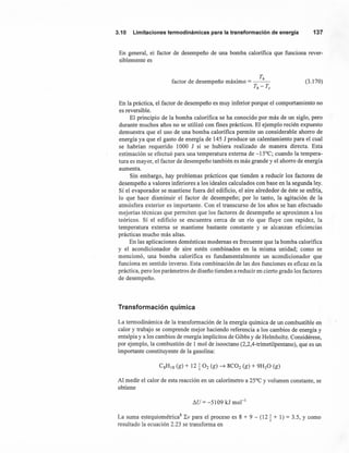 3.10 Limitacionestermodinámicaspara la transformaciónde energía 137
En general, el factor de desempeño de una bomba calorífica que funciona rever-
siblemente es
T
factor de desempeño máximo = __ h_
Th-Tc
(3.170)
En la práctica, el factor de desempeño es muy inferior porque el comportamiento no
es reversible.
El principio de la bomba calorífica se ha conocido por más de un siglo, pero
durante muchos años no se utilizó con fines prácticos. El ejemplo recién expuesto
demuestra que el uso de una bomba calorífica permite un considerable ahorro de
energía ya que el gasto de energía de 145 J produce un calentamiento para el cual
se habrían requerido 1000 J si se hubiera realizado de manera directa. Esta
estimación se efectuó para una temperatura externa de -15°C; cuando la tempera-
tura es mayor, el factor de desempeño también es más grande y el ahorro de energía
aumenta.
Sin embargo, hay problemas prácticos que tienden a reducir los factores de
desempeño a valores inferiores a los ideales calculados con base en la segunda ley.
Sí el evaporador se mantiene fuera del edificio, el aire alrededor de éste se enfría,
lo que hace disminuir el factor de desempeño; por lo tanto, la agitación de la
atmósfera exterior es importante. Con el transcurso de los años se han efectuado
mejorías técnicas que permiten que los factores de desempeño se aproximen a los
teóricos. Sí el edificio se encuentra cerca de un río que fluye con rapidez, la
temperatura externa se mantiene bastante constante y se alcanzan eficiencias
prácticas mucho más altas.
En las aplicaciones domésticas modernas es frecuente que la bomba calorífica
y el acondicionador de aire estén combinados en la misma unidad; como se
mencionó, una bomba calorífica es fundamentalmente un acondicionador que
funciona en sentido inverso. Esta combinación de las dos funciones es eficaz en la
práctica, pero los parámetros de diseño tienden a reducir en cierto grado los factores
de desempeño.
Transformación química
La termodinámica de la transformación de la energía química de un combustible en
calor y trabajo se comprende mejor haciendo referencia a los cambios de energía y
entalpía y a los cambios de energía implícitos de Gibbs y de Helmholtz. Considérese,
por ejemplo, la combustión de 1 mol de isooctano (2,2,4-trimetilpentano), que es un
importante constituyente de la gasolina:
Al medir el calor de esta reacción en un calorímetro a 25°C y volumen constante, se
obtiene
I1U= -5109 kJ mol-I
La suma estequiométrica" LV para el proceso es 8 + 9 - (12! + 1) = 3.5, y como- 2
resultado la ecuación 2.23 se transforma en
 