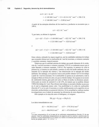 138 Capítulo 3 Segunda y tercera ley de la termodinámica
!'J. H = !'J.U+ LV RT
= -5 109000 J mol " + 3.5 x 8.314 J K-1
mol-1
x 298.15 K
= -5 100000 J mol " = -5100 kJ mol "
A partir de las entropías absolutas de los reactivos y productos se encuentra que, a
298 K,
!'J. S = 422 J K-1
mol "
Y, por tanto, se obtiene 10siguiente
LlA = LlU - T!'J.S = -5 109000 J mol-1
- 422 J K-1
mol-1
x 298.15 K
= -5 235 000 J mol"' = -5235 kJ mol"
y
!'J.G= !'J.H - T!'J.S = -5 100 000 J mol-1
- 422 J K-1
mol-1
x 298.15 K
= -5 226 000 J mol " = -5226 kJ mol-I
Estos valores, retirando los signos negativos, son las cantidades máximas de trabajo
que se pueden obtener por la combustión de 1 mol de isooctano, a volumen constante
ya presión constante, respectivamente.
Obsérvese que la cantidad máxima de trabajo que puede obtenerse de la oxida-
ción de 1 mol de isooctano a volumen constante, 5235 kJ, es realmente mayor que el
calor liberado a volumen constante, 5109 kJ. Por supuesto, 10 anterior no viola la
primera ley; el sistema no está aislado y penetra al calor del medio ambiente; hay un
aumento de la entropía del sistema y una disminución de la entropía del medio
ambiente. Sin embargo, en la práctica nunca será posible obtener 5235 kJ de trabajo
a partir de 1 mol de isooctano. Si el combustible se quema en un calorímetro, toda la
energía se libera en forma de calor, sin que se efectúe trabajo. Si se quema en un motor
de combustión interna, gran parte del calor se libera al medio; la eficiencia caracte-
rística para un motor de automóvil es del 25%, de manera que se podrían obtener
1300 kJ de trabajo de 1mol. Para obtener más trabajo es necesario diseñar un proceso
en el cual se desprenda menos calor. Una posibilidad es la celda de combustible
(Sección 8.7), en la cual el isooctano se oxida catalíticamente en la superficie de un
electrodo, produciéndose un potencial eléctrico. En la actualidad se realizan muchas
investigaciones con el objeto de aumentar las eficiencias de estos dispositivos.
Otro ejemplo es la reacción entre el hidrógeno y el oxígeno:
Los datos termodinámicos son
LlU = -562.86 kJ mol-I
!'J.A = -466.94 kJ mol-I
!'J. H = -570.30 kJ mol-I
!'J.G= -474.38 kJ mol-I
8 La suma estequiométrica ~v es la suma de los coeficientes estequiométricos (Sección 2.5) de una
reacción. Como los coeficientes estequiométricos son negativos para los reactivos y positivos para los
productos, la suma estequiométrica es el cambio en el número de moléculas para la reacción como está
escrita; por ejemplo, para A + B ---7 Z, ~v = -1.
 