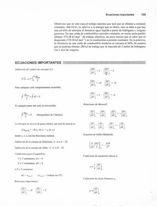 Ecuacionesimportantes 139
Obsérvese que en este caso el trabajo máximo por mol que se obtiene a volumen
constante, 466.94 kJ, es inferior a la energía que se libera; esto se debe a que hay
una pérdida de entropía al formarse agua líquida a partir de hidrógeno y oxígeno
gaseosos. En una celda de combustible a presión constante, en teoría sería posible
obtener 474.38 kJ mol " de trabajo eléctrico, un poco menos que el calor que se
desprende (570.30 kJ mol ") en la combustión a presión constante. En la práctica,
la eficiencia de una celda de combustible moderna es cercana al 60%, de manera
que se podrían obtener 280 kJ de trabajo por la reacción de 2 moles de hidrógeno
con 1 mol de oxígeno.
ECUACIONES IMPORTANTES
Definición del cambio de entropia L1 S:
(aH) = T
~P
L1 S = f8 dq,ev
A -->8 - A T
(aA) =r-P
av T
(aA) =-S
aT v
Para cualquier ciclo completamente reversible,
(aG)- =V
ap r
Si cualquier parte del ciclo es irreversible,
Relaciones de Maxwell:
(desigualdad de Clausius)
L1 Smezcla = -R (x¡ In Xl + X2 In X2)
(apJ (as)laT ." av 7
La entropia de mezcla de gases ideales, por mol de mezcla es:
donde Xl YX2 son las fracciones molares.
Ecuación de Gibbs-Helmholtz:
Definición de la energía de Helmholtz, A: A == U - TS
Definición de la energía de Gibbs, G: G == H - TS
Condiciones para el equilibrio:
Coeficiente de expansión cúbica a,
Vy T constantes: dA = O
P Y T constantes: dG = O
A P y T constantes:
dG = 11'no.P'· (Wno_P1 = trabajo no-PV)
Coeficiente de Joule-Thomson u,
Relaciones importantes:
(~~l= -P (~~J= T
 