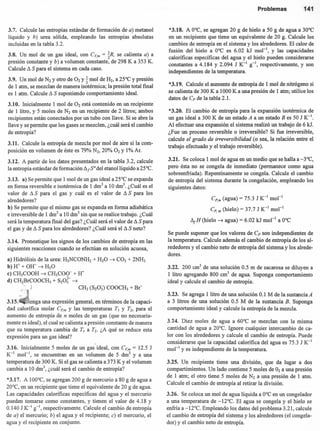3.7. Calcule las entropías estándar de formación de a) metanol
líquido y h) urea sólida, empleando las entropías absolutas
incluidas en la tabla 3.2.
3.8. Un mol de un gas ideal, con C~m = %R, se calienta a) a
presión constante y b) a volumen constante, de 298 K a 353 K.
Calcule ~ S para el sistema en cada caso.
3.9. Un mol de N2 y otro de O2 y ~ mol de H2, a 25°C y presión
de 1 atm, se mezclan de manera isotérmica; la presión total final
es 1 atm. Calcule ~ S suponiendo comportamiento ideal.
3.10. Inicialmente 1 mol de O2 está contenido en un recipiente
de 1 litro, y 5 moles de N2 en un recipiente de 2 litros; ambos
recipientes están conectados por un tubo con llave. Si se abre la
llave y se permite que los gases se mezclen, ¿cuál será el cambio
de entropía?
3.11. Calcule la entropía de mezcla por mol de aire si la com-
posición en volumen de éste es 79% N2, 20% O2 Y 1% Ar.
3.12. A partir de los datos presentados en la tabla 3.2, calcule
la entropía estándar de formación ~ ¡So del etanollíquido a 25°C.
3.13. a) Se permite que 1 mol de un gas ideal a 25°C se expanda
en forma reversible e isotérmica de 1 drrr' a 10 dnr'. ¿Cuál es el
valor de ~ S para el gas y cuál es el valor de ~ S para los
alrededores?
b) Se permite que el mismo gas se expanda en forma adiabática
e irreversible de 1 dm" a 10 dnr' sin que se realice trabajo. ¿Cuál
será la temperatura final del gas? ¿Cuál será el valor de ~ S para
el gas y de ~ S para los alrededores? ¿Cuál será el ~ S neto?
3.14. Pronostique los signos de los cambios de entropía en las
siguientes reacciones cuando se efectúan en solución acuosa,
a) Hidrólisis de la urea: H2NCONH2 + H20 ~ CO2 + 2NH3
b) H+ + OW ~ H20
e) CH3COOH ~ CH3COO- + Ir
d) CH2BrCOOCH3 + s20i- ~
.: ,: CH2 (S20J) COOCH3 + Br-
3.15; enga una expresión general, en términos de la capaci-
dad calorífica molar Cp,m y las temperaturas TI y T2, para el
aumento de entropía de n moles de un gas (que no necesaria-
mente es ideal), el cual se calienta a presión constante de manera
que su temperatura cambia de TI a T2• ¿A qué se reduce esta
expresión para un gas ideal?
,
3.16. Inicialmente 5 moles de un gas ideal, con C~m = 12.5 J
K-I mol'", se encuentran en un volumen de 5 drrr' Y a una
temperatura de 300 K. Si el gas se calienta a 373 K Yel volumen
cambia a 10 dnr', ¿cuál será el cambio de entropía?
*3.17. A 100°C, se agregan 200 g de mercurio a 80 g de agua a
20°C, en un recipiente que tiene el equivalente de 20 g de agua.
Las capacidades caloríficas específicas del agua y el mercurio
pueden tomarse como constantes, y tienen el valor de 4.18 y
0.140 J K-I g-I, respectivamente. Calcule el cambio de entropía
de a) el' mercurio; b) el agua y el recipiente; e) el mercurio, el
agua y el recipiente en conjunto.
Problemas 141
*3.18. A O°C, se agregan 20 g de hielo a 50 g de agua a 30°C
en un recipiente que tiene un equivalente de 20 g. Calcule los
cambios de entropía en el sistema y los alrededores. El calor de
fusión del hielo a O°C es 6.02 kJ mol ", y las capacidades
caloríficas específicas del agua y el hielo pueden considerarse
constantes a 4.184 y 2.094 J K-I s'. respectivamente, y son
independientes de la temperatura.
*3.19. Calcule el aumento de entropía de 1 mol de nitrógeno si
se calienta de 300 K a 1000 K a una presión de 1 atrn; utilice los
datos de Cp de la tabla 2.1.
*3.20. El cambio de entropía para la expansión isotérmica de
un gas ideal a 300 K de un estado A a un estado B es 50 J K-l.
Al efectuar una expansión el sistema realizó un trabajo de 6 kJ.
¿Fue un proceso reversible o irreversible? Si fue irreversible,
calcule el grado de irreversibilidad (o sea, la relación entre el
trabajo efectuado y el trabajo reversible).
3.21. Se coloca 1 mol de agua en un medio que se halla a -3°C,
pero ésta no se congela de inmediato (permanece como agua
sobreenfriada). Repentinamente se congela. Calcule el cambio
de entropía del sistema durante la congelación, empleando los
siguientes datos:
CP.m (agua) = 75.3 J K-I mol-I
Cp' m (hielo) = 37.7 J K-I mol-I
~¡H (hielo ~ agua) = 6.02 kJ mol' a O°C
Se puede suponer que los valores de Cp son independientes de
la temperatura. Calcule además el cambio de entropía de los al-
rededores y el cambio neto de entropía del sistema y los alrede-
dores.
3.22. 200 cnr' de una solución 0.5 m de sacarosa se diluyen a
1 litro agregando 800 cm' de agua. Suponga comportamiento
ideal y calcule el cambio de entropía.
3.23. Se agrega 1 litro de una solución 0.1 M de la sustancia A
a 3 litros de una solución 0.5 M de la sustancia B. Suponga
comportamiento ideal y calcule la entropía de la mezcla.
3.24. Diez moles de agua a 60°C se mezclan con la misma
cantidad de agua a 20°C. Ignore cualquier intercambio de ca-
lor con los alrededores y calcule el cambio de entropía. Puede
considerarse que la capacidad calorífica del agua es 75.3 J K-I
mol " y es independiente de la temperatura.
3.25. UIi recipiente tiene una división, que da lugar a dos
compartimientos. Un lado contiene 5 moles de O2a una presión
de 1 atm; el otro tiene 5 moles de N2 a una presión de 1 atm.
Calcule el cambio de entropía al retirar la división.
3.26. Se coloca un mol de agua líquida a O°C en un congelador
a una temperatura de -12°C. El agua se congela y el hielo se
enfría a -12°C. Empleando los datos del problema 3.21, calcule
el cambio de entropía del sistema y los alrededores (el congela-
dor) y el cambio neto de entropía.
 