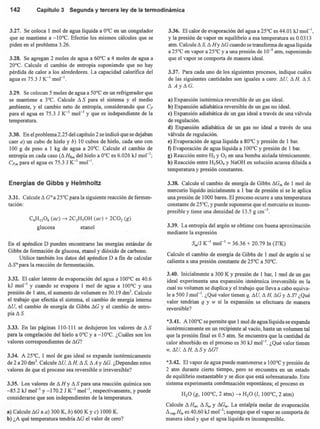 142 Capítulo3 Segunday terceraley de la termodinámica
3.27. Se coloca 1 mol de agua líquida a O°C en un congelador
que se mantiene a -lQoC. Efectúe los mismos cálculos que se
piden en el problema 3.26.
3.28. Se agregan 2 moles de agua a 60°C a 4 moles de agua a
20°C. Calcule el cambio de entropía suponiendo que no hay
pérdida de calor a los alrededores. La capacidad calorífica del
agua es 75.3 J K-1
mol ",
3.29. Se colocan 5 moles de agua a 50°C en un refrigerador que
se mantiene a 3°C. Calcule ~ S para el sistema y el medio
ambiente, y el cambio neto de entropía, considerando que C»
para el agua es 75.3 J K-1
mol " y que es independiente de la
temperatura.
3.30. En el problema 2.25 del capítulo 2 se indicó que se dejaban
caer a) un cubo de hielo y b) 10 cubos de hielo, cada uno con
100 g de peso a 1 kg de agua a 20°C. Calcule el cambio de
entropía en cada caso (~Hfus del hielo a O°C es 6.026 kJ mol'";
Cp,m para el agua es 75.3 J K-1
mol ".
Energías de Gibbs y Helmholtz
3.31. Calcule ~ GO a 25°C para la siguiente reacción de fermen-
tación:
C6HI206 (ae) -7 2C2H50H (ae) + 2C02 (g)
glucosa etanol
En el apéndice D pueden encontrarse las energías están dar de
Gibbs de formación de glucosa, etanol y dióxido de carbono.
Utilice también los datos del apéndice D a fin de calcular
~ So para la reacción de fermentación.
3.32. El calor latente de evaporación del agua a 100°C es 40.6
kJ mol"! y cuando se evapora 1 mol de agua a 100°C y una
presión de 1 atm, el aumento de volumen es 30.19 drrr'. Calcule
el trabajo que efectúa el sistema, el cambio de energía interna
~U, el cambio de energía de Gibbs ~G y el cambio de entro-
pía ~ S.
3.33. En las páginas 110-111 se dedujeron los valores de ~ S
para la congelación del hielo a O°C y a -lQoC. ¿Cuáles son los
valores correspondientes de ~G?
3.34. A 25°C, 1 mol de gas ideal se expande isotérmicamente
de 2 a 20 dnr'. Calcule su. ~H. ~ S. ~ A y ~G. ¿Dependen estos
valores de que el proceso sea reversible o irreversible?
3.35. Los valores de ~ H Y ~ S para una reacción química son
-85.2 kJ mol"' y -170.2 J K-1
mol'", respectivamente, y puede
considerarse que son independientes de la temperatura.
a) Calcule ~G a a) 300 K, b) 600 K y e) 1000 K.
b) ¿A qué temperatura tendría ~G el valor de cero?
3.36. El calor de evaporación del agua a 25°C es 44.01 kJ rnol",
y la presión de vapor en equilibrio a esa temperatura es 0.0313
atrn. Calcule ~ S. ~ Hy ~G cuando se transforma de agua líquida
a 25°C en vapor a 25°C y a una presión de 10-5
atrn, suponiendo
que el vapor se comporta de manera ideal.
3.37. Para cada uno de los siguientes procesos, indique cuáles
de las siguientes cantidades son iguales a cero: ~U. ~ H. ~ S.
~ Ay~G.
a) Expansión isotérmica reversible de un gas ideal.
b) Expansión adiabática reversible de un gas no ideal.
e) Expansión adiabática de un gas ideal a través de una válvula
de regulación.
d) Expansión adiabática de un gas no ideal a través de una
válvula de regulación.
e) Evaporación de agua líquida a 80°C y presión de 1 bar.
t) Evaporación de agua líquida a 100°C y presión de 1 bar.
g) Reacción entre H2 y O2 en una bomba aislada térmicamente.
h) Reacción entre H2S04 y NaOH en solución acuosa diluida a
temperatura y presión constantes.
3.38. Calcule el cambio de energía de Gibbs ~Gm de 1 mol de
mercurio líquido inicialmente a 1 bar de presión si se le aplica
una presión de 1000 bares. El proceso ocurre a una temperatura
constante de 25°C, y puede suponerse que el mercurio es incom-
presible y tiene una densidad de 13.5 g cm'",
3.39. La entropía del argón se obtiene con buena aproximación
mediante la expresión
S,jJ K-' morl
= 36.36 + 20.79 In (TrK)
Calcule el cambio de energía de Gibbs de 1 mol de argón si se
calienta a una presión constante de 25°C a 50°C.
3.40. Inicialmente a 300 K y presión de 1 bar, 1 mol de un gas
ideal experimenta una expansión isotérmica irreversible en la
cual su volumen se duplica y el trabajo que lleva a cabo equiva-
le a 500 J mol ". ¿Qué valor tienen q, ~u.~H. ~G y ~ S? ¿Qué
valor tendrían q y w si la expansión se efectuara de manera
reversible?
*3.41. Al OO°Cse permite que 1 mol de agua líquida se expanda
isotérmicamente en un recipiente al vacío, hasta un volumen tal
que la presión final es 0.5 atrn. Se encuentra que la cantidad de
calor absorbido en el proceso es 30 kJ mol-I
. ¿Qué valor tienen
w, su. ~H. ~ Sy ~G?
*3.42. El vapor de agua puede mantenerse a 100°C y presión de
2 atm durante cierto tiempo, pero se encuentra en un estado
de equilibrio metaestable y se dice que está sobresaturado. Este
sistema experimenta condensación espontánea; el proceso es
H20 (g, 100°C, 2 atm) -7 H20 (1, 100°C, 2 atm)
Calcule ~ Hm, ~ Sm y ~Gm. La entalpía molar de evaporación
~vap Hm es 40.60 kJ mol'"; suponga que el vapor se comporta de
manera ideal y que el agua líquida es incompresible.
 