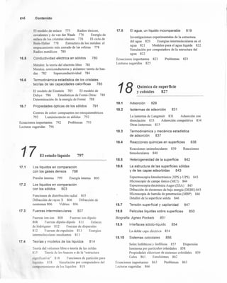 xvi Contenido
16.5
16.6
16.7
El modelo de enlace 775 Radios iónicos,
covalenres y de van der Waals 776 Energía de
enlace de los cristales iónicos 776 El ciclo de
Born-Haber 778 Estructura de los metales: el
empacamiento más cerrado de las esferas 778
Radios metálicos 780
Conductividad eléctrica en sólidos 780
Metales: la teoría del electrón libre 781
Metales, semiconductores y aislantes: teoría de ban-
das 782 Superconductividad 784
Termodinámica estadística de los cristales:
teorías de las capacidades caloríficas 785
El modelo de Einstein 785 El modelo de
Debye 786 Estadísticas de Ferrni-Dirac 788
Determinación de la energía de Fermi 788
Propiedades ópticas de los sólidos 791
Centros de color: compuestos no estequiométricos
792 Luminiscencia en sólidos 792
Ecuaciones importantes 792
Lecturas sugeridas 796
Problemas 793
17.1
17.2
17.3
17.4
17 El estado líquido 797
l.os líquidos en comparación
con los gases densos 798
Presión interna 799 Energía interna 800
Los líquidos en comparación
con los sólidos 803
Funciones de distribución radial 805
Difracción de rayos X 806 Difracción de
neutrones 806 Vidrios 806
Fuerzas intermoleculares 807
Fuerzas ion-ion 808 Fuerzas ion-dipolo
808 Fuerzas dipolo-dipolo 811 Enlaces
de hidrógeno 812 Fuerzas de dispersión
812 Fuerzas de repulsión 813 Energías
intermoleculares resultantes 813
Teorías y modelos de los líquidos 814
Teoría del volumen libre o teoría de las celdas
815 Teoría de los huecos o de la "estructura
significativa" 818 Funciones de partición para
líquidos 818 Simulación por computadora del
comportamiento de los líquidos 818
-1
17.5 El agua, un líquido incomparable 819
Investigaciones experimentales de la estructura
del agua 820 Energías intermoleculares en el
agua 821 Modelos para el agua líquida 822
Simulación por computadora de la estructura del
agua 822
Ecuaciones importantes 823
Lecturas sugeridas 825
Problemas 823
18.1
18.2
18.3
18.4
18.5
18.6
18.7
18.8
18 Química de superficie
y coloides 827
Adsorción 829
Isotermas de adsorción 831
La isoterma de Langmuir 831 Adsorción con
disociación 833 Adsorción competitiva 834
Otras isotermas 835
Termodinámica y mecánica estadística
de adsorción 837
Reacciones químicas en superficies 838
Reacciones unimoleculares 839
bimoleculares 840
Reacciones
Heterogeneidad de la superficie 842
La estructura de las superficies sólidas
y de las capas adsorbidas 843
Espectroscopia fotoelectrónica (XPS y UPS) 843
Microscopia de campo iónico (MCI) 844
Espectroscopia electrónica Auger (EEA) 845
Difracción de electrones de baja energía (DEBE) 845
Microscopia de barrido de penetración (MBP) 846
Detalles de la superficie sólida 846
Tensión superficial y capilaridad 847
Películas líquidas sobre superficies 850
Biografía: Agnes Pockels 851
18.9 Interfaces sólido-líquido 854
La doble capa eléctrica 854
18.10 Sistemas coloidales 856
Soles liofóbicos y liofilicos 857 Dispersión
luminosa por partículas coloidales 858
Propiedades eléctricas de sistemas coloidal es 859
Geles 861 Emulsiones 862
Ecuaciones importantes 863
Lecturas sugeridas 866
Problemas 863
 