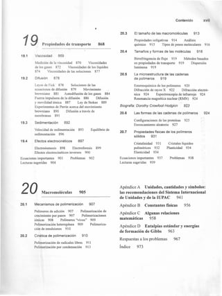 19 Propiedades de transporte 868
Viscosidad 86919.1
Medición de la viscosidad 870 Viscosidades
de los gases 872 Viscosidades de los líquidos
874 Viscosidades de las soluciones 877·
Difusión19.2 878
Leyes de Fick 878 Soluciones de las
ecuaciones de difusión 879 Movimiento
browniano 881 Autodifusión de los gases 884
Fuerza impulsora de la difusión 886 Difusión
y movilidad iónica 887 Ley de Stokes 889
Experimentos de Perrin acerca del movimiento
browniano 890 Difusión a través de
membranas 891
Sedimentación 89219.3
Velocidad de sedimentación 893
sedimentación 896
Equilibrio de
19.4 Efectos electrocinéticos 897
Electroósmosis 898 Electroforesis
Efectos electrocinéticos inversos 900
899
Ecuaciones importantes 90 l
Lecturas sugeridas 904
Problemas 902
20 Macromoléculas 905
20.1 Mecanismos de polimerización 907
Polímeros de adición 907 Polimerización de
crecimiento por pasos 907 Polimerizaciones
iónicas 908 Polímeros "vivos" 909
Polimerización heterogénea 909 Polimeriza-
ción de emulsiones 910
20.2 Cinética de polimerización 910
Polimerización de radicales libres 911
Polimerización por condensación 913
Contenido xvii
20.3 El tamaño de las macromoléculas 913
Propiedades coligativas 914 Análisis
químico 915 Tipos de pesos moleculares 916
20.4 Tamaños y formas de las moléculas 918
Birrefringencia de flujo 919
en propiedades de transporte
luminosa 919
Métodos basados
919 Dispersión
20.5 La microestructura de las cadenas
de polímeros 919
Estereoquímica de los polímeros 920
Difracción de rayos X 922 Difracción electró-
nica 924 Espectroscopia de infrarrojo 924
Resonancia magnética nuclear (RMN) 924
Biografía: Dorothy Crowfoot Hodgkin 923
20.6 Las formas de las cadenas de polímeros 924
Configuraciones de las proteínas 925
Enroscamiento aleatorio 927
20.7 Propiedades físicas de los polímeros
sólidos 931
Cristalinidad 931
poliméricos 932
Elasticidad 934
Ecuaciones importantes 937
Lecturas sugeridas 939
Cristales líquidos
Plasticidad 934
Problemas 938
Apéndice A Unidades, cantidades y símbolos:
las recomendaciones del Sistema Internacional
de Unidades yde la IUPAC 941
Apéndice B Constantes físicas 956
Apéndice e Algunas relaciones
matemáticas 958
Apéndice D Entalpías estándar y energías
de formación de Gibbs 963
Respuestas a los problemas
Índice 973
967
 
