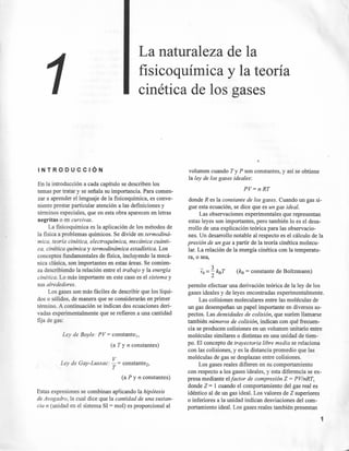 La naturaleza de la
fisicoquímica y la teoría
cinética de los gases
INTRODUCCiÓN
En la introducción a cada capítulo se describen los
temas por tratar y se señala su importancia. Para comen-
zar a aprender el lenguaje de la fisicoquímica, es conve-
niente prestar particular atención a las definiciones y
términos especiales, que en esta obra aparecen en letras
negritas o en cursivas.
La fisicoquímica es la aplicación de los métodos de
la fisica a problemas químicos. Se divide en termodiná-
. mica, teoría cinética, electroquimica, mecánica cuánti-
ea, cinética química y termodinámica estadística. Los
conceptos fundamentales de física, incluyendo la mecá-
nica clásica, son importantes en estas áreas. Se comien-
za describiendo la relación entre el trabajo y la energía
cinética. Lo más importante en este caso es el sistema y
sus alrededores.
Los gases son más fáciles de describir que los líqui-
dos o sólidos, de manera que se considerarán en primer
término. A continuación se indican dos ecuaciones deri-
vadas experimentalmente que se refieren a una cantidad
fija de gas:
Ley de Boyle: PV= constante.,
(a T y n constantes)
V
Ley de Gay-Lussac: - = constante-,
T
(a P y n constantes)
Estas expresiones se combinan aplicando la hipótesis
de Avogadro, la cual dice que la cantidad de una sustan-
cia n (unidad en el sistema SI = mol) es proporcional al
volumen cuando T y P son constantes, y así se obtiene
la ley de los gases ideales:
PV=nRT
donde R es la constante de los gases. Cuando un gas si-
gue esta ecuación, se dice que es un gas ideal.
Las observaciones experimentales que representan
estas leyes son importantes, pero también lo es el desa-
rrollo de una explicación teórica para las observacio-
nes. Un desarrollo notable al respecto es el cálculo de la
presión de un gas a partir de la teoría cinética molecu-
lar. La relación de la energía cinética con la temperatu-
ra, o sea,
(kB = constante de Boltzmann)
permite efectuar una derivación teórica de la ley de los
gases ideales y de leyes encontradas experimentalmente.
Las colisiones moleculares entre las moléculas de
un gas desempeñan un papel importante en diversos as-
pectos. Las densidades de colisión, que suelen llamarse
también números de colisión, indican con qué frecuen-
cia se producen colisiones en un volumen unitario entre
moléculas similares o distintas en una unidad de tiem-
po. El concepto de trayectoria libre media se relaciona
con las colisiones, y es la distancia promedio que las
moléculas de gas se desplazan entre colisiones.
Los gases reales difieren en su comportamiento
con respecto a los gases ideales, y esta diferencia se ex-
presa mediante elfactor de compresión Z = PV/nRT,
donde Z = 1 cuando el comportamiento del gas real es
idéntico al de un gas ideal. Los valores de Z superiores
o inferiores a la unidad indican desviaciones del com-
portamiento ideal. Los gases reales también presentan
1
 