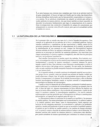 I
Los seres humanos son criaturas muy complejas que viven en un universo también
de gran complejidad. Al buscar un lugar en el medio que los rodea, han desarrollado
diversas disciplinas intelectuales que les han permitido comprenderse a sí mismos y
a su entorno. No se satisfacen simplemente con adquirir un método para utilizar el
medio ambiente de manera práctica, sino que tienen también un deseo insaciable de
descubrir los principios fundamentales que rigen el comportamiento de la materia.
Estas investigaciones han conducido al desarrollo de campos de conocimiento que
antiguamente se conocían como filosofía natural, pero que en la actualidad reciben
el nombre de ciencia.
1.1 LA NATURALEZA DE LA FISICOQuíMICA
En la presente obra se estudia una rama de la ciencia llamadafisicoquímica. Ésta
consiste en la aplicación de los métodos de la fisica a problemas químicos. Incluye
estudios cualitativos y cuantitativos, de tipo experimental y teórico, acerca de los
principios generales que determinan el comportamiento de la materia, en particular
la transformación de una sustancia en otra. Aunque los fisicoquímicos emplean
diversos métodos de física, los aplican a estructuras y procesos químicos. La fisico-
química no se preocupa por describir las sustancias químicas y sus reacciones (este
campo corresponde a la química orgánica e inorgánica), sino más bien los principios
teóricos y los problemas cuantitativos.
Para estudiar fisicoquímica se pueden seguir dos métodos. En el método sisté-
mico, la investigación se inicia con los constituyentes básicos de la materia (partículas
fundamentales) y procede de manera conceptual a construir sistemas de mayor
tamaño a partir de ellos. Para referirse a estos diminutos constituyentes se utiliza el
adjetivo microscópico (del griego micros, pequeño). De este modo, los fenómenos
cada vez más complejos se pueden interpretar basándose en las partículas elementales
y en sus interacciones.
En el segundo método, el estudio comienza investigando material macroscópico
(del griego macros, grande), como por ejemplo una muestra de líquido o sólido que
pueda observarse a simple vista. Se miden sus propiedades macroscópicas, como la
presión, la temperatura y el volumen. En el método fenomenológico, sólo se efectúan
estudios microscópicos detallados cuando se requiere entender el comportamiento
macroscópico en términos del microscópico.
Cuando se inició el desarrollo de la fisicoquímica, predominó el método macros-
cópico tradicional. La evolución de la termodinámica constituye un ejemplo claro de
ello. A fines del siglo XIX, algunos experimentos de física difíciles de explicar con
base en la teoría clásica condujeron a una revolución del pensamiento. A partir de ahí
surgió la mecánica cuántica, la termodinámica estadística y los nuevos métodos
espectroscópicos que han permitido que la fisicoquímica se enfoque a constituyentes
microscópicos, en especial en la segunda parte del siglo xx.
La fisicoquímica abarca la estructura de la materia en equilibrio y los procesos
de cambio químico. Sus temas principales son la termodinámica, la química cuántica
y la cinética química; otros temas, como la electroquímica, tienen aspectos que
incluyen las tres categorías anteriores. La termodinámica, aplicada a los problemas
químicos, estudia principalmente el punto en que se encuentra el equilibrio químico,
el sentido en que se efectúa un cambio químico y los cambios de energía asociados
a él. La química cuántica describe de manera teórica el enlace a nivel molecular. En
términos estrictos sólo estudia los sistemas atómicos y moleculares más séncillos,
pero puede extenderse de manera aproximada para considerar los enlaces en estruc-
3
 