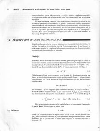 4 Capítulo 1 La naturaleza de la fisicoquímica y la teoría cinética de los gases
turas moleculares mucho más complejas. La cinética química estudia las velocidades
y mecanismos por los que se llevan a cabo estos procesos a medida que se acercan al
equilibrio.
Un área intermedia, conocida como termodinámica estadistica. enlaza las tres
áreas principales de la termodinámica, la química cuántica y la cinética, y constituye
también una relación fundamental entre el mundo microscópico y el macroscópico.
Relacionada con esta área se encuentra la mecánica estadística en procesos que no
están en equilibrio, que cada vez adquiere más importancia en la' fisicoquímica
moderna. Este campo incluye problemas en áreas como la teoría de la dinámica en
líquidos y la dispersión luminosa.
1.2 ALGUNOS CONCEPTOS DE MECÁNICA CLÁSICA
Cuando se lleva a cabo un proceso químico, con frecuencia es preciso calcular el
trabajo efectuado o el cambio de energía. Es importante saber de qué manera se
relacionan; por ello, el estudio de la fisicoquímica se inicia con algunos principios
macroscópicos fundamentales de mecánica.
Trabajo
El trabajo puede efectuarse de diversas maneras, pero cualquier tipo de trabajo se
resuelve mediante el análisis dimensional como la aplicación de una fuerza a lo largo
de una distancia. Cuando una fuerza F (un vector que se indica en negritas) actúa a
través de una distancia infinitesimal di (1es el vector de posición), el trabajo es
dw = F· di (1.1)
Si la fuerza aplicada no se encuentra en el sentido del desplazamiento sino que
forma un ángulo e con este sentido, como se observa en la figura 1.1, el trabajo es la
componente F cos e en el sentido del desplazamiento multiplicada por la distancia
desplazada di:
dw = F cos Od! (1.2)
La ecuación 1.2 puede integrarse para determinar el trabajo en un solo sentido. La
fuerza F también puede resolverse en tres componentes, Fx, Fy YFz, una sobre cada
eje tridimensional. Por ejemplo, para una fuerza constante F; en el sentido del eje X,
(xo = valor inicial de x) (1.3)
Ley de Hooke (lA)
Hay varios casos importantes en los cuales la fuerza no es constante. Por ejemplo,
la ley de Hooke dice que para un resorte ideal
donde x es el desplazamiento de la posición (xo = O)en la cual F es inicialmente cero,
y kh (conocida como la constante defuerza) relaciona el desplazamiento con la fuerza.
El trabajo que se efectúa sobre el resorte para elongarlo se encuentra mediante la
ecuación 1.3:
 