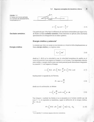 FIGURA 1.1
El trabajo es la fuerza aplicada
en el sentido del desplazamiento,
multiplicada por de
Oscilador armónico
Energía cinética
1.2 Algunos conceptos de mecánica clásica 5
_1 ~I r------~
~~_i d_I :~ ~: _
rx k" ,
w = -k" x dx = - - x-
"o 2
(1.5)
Una partícula que vibra bajo la influencia de una fuerza restauradora que sigue la ley
de Hooke se llama oscilador armónico. Estas relaciones se aplican como una buena
aproximación a la elongación de un enlace químico.
Energía cinética y potencial'
La energía que tiene un cuerpo en movimiento en virtud de dicho desplazamiento se
llama energía cinética y se expresa como
(1.6)
donde u (= di/dI) es la velocidad (o sea, la velocidad instantánea de cambio en el
vector de posición I con respecto al tiempo) y m es la masa. Una importante relación
entre trabajo y energía cinética para una masa puntual puede demostrarse integrando
la ecuación 1.1 con respecto al tiempo:
(1.7)
Sustituyendo la segunda ley de Newton,
du
F=ma=m-
dt
(l.2)
donde a es la aceleración, se obtiene
w = f I m du . u dt = m f1/ U . du
lo dt l/o
(1.9)
Tras integrar y sustituir los límites si u se encuentra en el mismo sentido que du
(cos e = 1), la expresión se transforma, según la definición de la energía cinética
(Ec. 1.6), en
f
' 1, 1 ?
W = F(I) . di = - mu¡ - - mU6 = Ek - Ek
'o 2 2 I o
(1.1 O)
I En el apéndice e se incluyen algunas relaciones matemáticas.
I
 