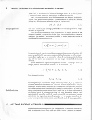 ~~------- ---
F(l) . dI = -as,(l) (1.11 )
6 Capítulo 1 La naturaleza de la fisicoquímica y la teoría clnétlca de los gases
Por lo tanto, se encuentra que la diferencia de energía cinética de los estados inicial
y final de un cuerpo puntual es el trabajo que se efectúa en el proceso.
Otra expresión de utilidad se encuentra suponiendo que la fuerza es de conser-
vación. Como la integral de la ecuación 1.10 está únicamente en función de l, se puede
utilizar para definir una nueva función de 1que se expresa como
Energía potencial Esta nueva función Ep(l) es la energía potencial, que es la energía que tiene un cuerpo
en virtud de su posición.
Para el caso de un sistema que sigue la ley de Hooke, la energía potencial de una
masa en la posición x en general se define como el trabajo efectuado en contra de
una fuerza que desplaza a la masa a una posición en la cual la energía potencial se
considera arbitrariamente como cero:
(1.12)
Por consiguiente, la energía potencial aumenta parabólicamente a ambos lados del
punto de equilibrio. No hay una energía potencial igual a cero que se defina natural-
mente. Esto implica que no se conocen los valores de energía potencial absolutos,
sino sólo los valores que se relacionan con una energía cero definida de manera
arbitraria.
Puede obtenerse una expresión semejante a la ecuación 1.10 pero que incluya la
energía potencial sustituyendo la ecuación 1.11 en la ecuación 1.10:
I
W = J F(/)· di = Ep - Ep = Ek - EkI o I I o
o
(1.13)
Reordenando se obtiene
(1.14)
Colisión elástica
lo cual significa que la suma de la energía potencial y cinética, Ep + Ei, permanece
constante durante una transformación. Aunque la ecuación 1.14 se derivó para un
cuerpo que se desplaza entre dos puntos, es fácil ampliar el concepto a dos partículas
que chocan. En este caso se encuentra que la suma de la energía cinética de traslación
de dos o más cuerpos en una colisión elástica (en la cual no se pierde energía por el
movimiento interno de los cuerpos) es igual a la suma después del impacto. Esto
equivale a decir que no hay cambio de energía potencial de interacción entre cuerpos
que chocan. Las expresiones como la ecuación 1.14 se conocen como leyes de
conservación y son importantes para el desarrollo de la teoría de la energía cinética.
1.3 SISTEMAS, ESTADOS Y EQUILIBRIO
Los fisicoquímicos intentan definir con gran precisión el objeto que estudian, el
cual se denomina sistema. Éste puede ser sólido, líquido o gaseoso, o cualquier

 