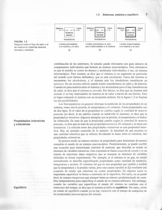 FIGURA 1.2
Relación entre el flujo de calor y el
de materia en sistemas abiertos,
cerrados y aislados.
Propiedades intensivas
y extensivas
Equilibrio
1.3 Sistemas, estados y equilibrio 7
Materia r;::::==::;-¡ Materia --- ••Calor Calor
=rr
CalorMateria
Sistema
cerrado
Alrededores
Sistema
aislado
Sistema
abierto
AlrededoresAlrededores
Límites permeables
a la materia y al calor
a)
Limites permeables al calor
pero impermeables a la materia
b)
Limites impermeables
a la materia y al calor
e)
combinación de las anteriores. El estudio puede efectuarse con gran número de
componentes individuales que formen un sistema macroscópico. Otra alternativa
es que el estudio se centre en átomos y moléculas individuales, o sea, un sistema
microscópico. Para resumir, se dice que el sistema es un segmento en particular
del mundo (con límites definidos), que se está estudiando. Fuera del sistema se
encuentran los alrededores, y el sistema más los alrededores constituyen un
universo. En un sistema abierto puede existir transferencia de calor y de materia.
Cuando no pasa materia entre el sistema y los alrededores pero sí hay transferencia
de calor, se dice que el sistema es cerrado. Por último, se dice que un sistema está
aislado si no hay intercambio de materia ni de calor a través de sus límites. Esto
se logra rodeando al sistema con un recipiente aislante. En la figura 1.2 se ilustran
las tres posibilidades.
Los fisicoquímicos en general efectúan la medición de las propiedades de un
sistema, como son la presión, la temperatura y el volumen. Estas propiedades son
de dos tipos. Si el valor de la propiedad no cambia según la cantidad de materia
presente (es decir, si no cambia cuando se subdivide el sistema), se dice que la
propiedad es intensiva. Algunos ejemplos son la presión, la temperatura y el índice
de refracción. En caso de que la propiedad cambie según la cantidad de materia
presente, se dice que se trata de una propiedad extensiva. El volumen y la masa son
extensivos. La relación entre dos propiedades extensivas es una propiedad inten-
siva. Hay un ejemplo conocido de lo anterior: la densidad de una muestra es
una cantidad intensiva que se obtiene dividiendo la masa entre el volumen, dos
propiedades extensivas.
Es preciso medir un número mínimo de propiedades para determinar de manera
completa el estado de un sistema macroscópico. Posteriormente, se puede escribir
una ecuación para determinada cantidad de material, que describa su estado en
términos de variables intensivas. Esta expresión se llama ecuación de estado y es un
intento de relacionar datos empíricos que se resumen en términos de variables
definidas en forma experimental. Por ejemplo, si el sistema es un gas, su estado
normalmente se describe especificando propiedades como cantidad de sustancia,
temperatura y presión. El volumen del gas es otra propiedad que cambia a medida
que la temperatura y la presión varían, pero esta cuarta variable se fija mediante una
ecuación de estado que relaciona las cuatro propiedades. En algunos casos es
importante especificar la forma o extensión de la superficie. Por tanto, no se puede
decir de manera inequívoca que siempre basta un número predeterminado de varia-
bles independientes para especificar el estado de un sistema arbitrario. Sin embargo,
cuando las variables que especifican el estado del sistema no cambian con el
transcurso del tiempo, se dice que el sistema se halla en equilibrio. Por tanto, existe
un estado de equilibrio cuando ya no hay variación con el tiempo de cualquiera de
las propiedades macroscópicas del sistema.
 