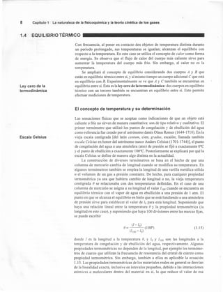 8 Capítulo 1 La naturaleza de la fisícoquímíca y la teoría cinética de los gases
1.4 EQUILIBRIO TÉRMICO
Ley cero de la
termodinámica
Con frecuencia, al poner en contacto dos objetos de temperatura distinta durante
un periodo prolongado, sus temperaturas se igualan; alcanzan el equilibrio con
respecto a la temperatura. En este caso se utiliza el concepto de calor como forma
de energía. Se observa que el flujo de calor del cuerpo más caliente sirve para
aumentar la temperatura del cuerpo más frío. Sin embargo, el calor no es la
temperatura.
Se ampliará el concepto de equilibrio considerando dos cuerpos A y B que
están en equilibrio térmico entre sí, y al mismo tiempo un cuerpo adicional C que está
en equilibrio con B. Experimentalmente se ve que A y C también se encuentran en
equilibrio entre sí. Ésta es la ley cero de la termodinámica: dos cuerpos en equilibrio
térmico con un tercero también se encuentran en equilibrio entre sí. Esto permite
efectuar mediciones de temperatura.
El concepto de temperatura y su determinación
Escala Celsius
Las sensaciones físicas que se aceptan como indicaciones de que un objeto está
caliente o frío no sirven de manera cuantitativa: son de tipo relativo y cualitativo. El
primer termómetro que utilizó los puntos de congelación y de ebullición del agua
como referencia fue creado por el astrónomo danés Olaus Rerner (1644-1710). En la
vieja escala centígrada [del latín centum, cien; gradus, escalón; llamada también
escala Celsius en honor del astrónomo sueco Anders Celsius (1701-1744)], el punto
de congelación del agua a una atmósfera (atm) de presión se fijó a exactamente O°C
y el punto de ebullición a exactamente 100°C. Posteriormente se explicará por qué la
escala Celsius se define de manera algo distinta en la actualidad.
La construcción de diversos termómetros se basa en el hecho de que una
columna de mercurio cambia de longitud cuando se modifica su temperatura. En
algunos termómetros también se emplea la longitud de una varilla metálica sólida
o el volumen de un gas a presión constante. De hecho, para cualquier propiedad
termométrica ya sea que hubiera cambio de longitud o no, la vieja temperatura
centígrada e se relacionaba con dos temperaturas definidas. En el caso de una
columna de mercurio se asigna a su longitud el valor l¡oo cuando se encuentra en
equilibrio térmico con el vapor de agua en ebullición a una presión de 1 atm. El
punto en que se alcanza el equilibrio en hielo que se está fundiendo a una atmósfera
de presión sirve para establecer el valor de lo para esta longitud. Suponiendo que
haya una relación lineal entre la temperatura e y la propiedad tennométrica (la
longitud en este caso), y suponiendo que haya 100 divisiones entre las marcas fijas,
se puede escribir
(1.15)
donde 1 es la longitud a la temperatura e, y 10 Y 1¡00 son las longitudes a la
temperatura de congelación y de ebullición del agua, respectivamente. Algunas
propiedades termométricas no dependen de la longitud, por ejemplo los termóme-
tros de cuarzo que utilizan la frecuencia de resonancia del cristal de cuarzo como
propiedad termométrica. Sin embargo, también a ellos es aplicable la ecuación
1.15. Las propiedades termométricas de los materiales reales en general se desvían
de la linealidad exacta, inclusive en intevalos pequeños, debido a las interacciones
atómicas o moleculares dentro del material en sí, lo que reduce el valor de esa
 
