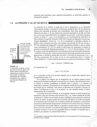 1.5 La presión y la ley de boyle 9
sustancia para funcionar como material termométrico en intervalos grandes de
temperatura amplios.
1.5 LA PRESiÓN Y LA LEY DE BOYLE
Presión de
la columna
de Hg
Vacío de Torricelli
(El volumen aparentemente
I
vacío contiene átomos
de Hg que dan origen a
la presión de vapor del
mercurio a la temperatura
h en que se efectúa la
determinación.)
Recipiente
con mercurio
FIGURA 1.3
Un barómetro. La altura, h, de la
columna de mercurio ejerce una
presión sobre la superficie del
recipiente que contiene niercurio.
Esta presión se balancea
exactamente con la presión
atmosférica, Patm, sobre la
superficie del recipiente con
mercurio.
La medición de la presión, al igual que la de la temperatura, es un desarrollo
relativamente reciente. La presión es la fuerza por unidad de área. Tal vez una de las
formas más conocidas de presión sea la atmosférica. Ésta suele medirse como la
diferencia de altura, h, de una columna de mercurio encerrada en un tubo invertido
que se encuentra suspendido sobre un recipiente con mercurio. La presión es propor-
cional a h, donde P = ppg; p es la densidad y g es la aceleración de caída libre. El
fisico italiano Evangelista Torricelli (1608-1647) empleó un dispositivo de este tipo,
llamado barómetro. (Véase Fig. 1.3.) En la antigüedad la atmósfera estándar se
definió como la presión que ejerce una columna de mercurio de 760 mm de alto a
O°C. En unídades del sistema SI,2 la presión atmosférica estándar (1 atm) se define
como exactamente 101 325 Pa, donde la abreviatura Pa representa la unídad de
presión en el sistema SI, llamada pascal (kg m-1
s-2 =N m-2). En este sistema, 133.322
Pa es igual a la presión producida por una columna de mercurio que mida exactamente
1 milímetro (mm) de alto. Como el pascal resulta demasiado pequeño para diversas
aplicaciones, se definió la unidad torr (en honor a Torricelli) de manera que l atm = c1%Í
760 Torr exactamente. Por lo tanto, el torr es casi exactamente igual a 1 mmHg. ~
(Véase Problema 1.7.) Otra unidad de presión que se emplea con frecuencia es el bar: d_J
c:
C. f.)
t v-
e:
_.1
l bar = 100 kPa = 0.986923 atm
1 .• -;
en comparación con ~:"!~1._~
•..,-.
r,.) :
1 atm = 101.325 kPa. ':....•• 1
C:-(
:C:';
En la actualidad, un bar es la presión estándar que se emplea para reportar datos '; C';
termodinámicos (Sec. 2.5). ~:} •
En la página 8 se sugirió que la temperatura de un sistema gaseoso puede ~ l:::
determinarse mediante su relación con la presión y el volumen. Para determinar cómo >!
se efectúa lo anterior, considérese la relación entre la presión y el volumen a ~
temperatura constante. Un gas dentro de un recipiente cerrado ejerce una fuerza sobre
las paredes que lo contienen. Esta fuerza se relaciona con la presión P del gas (la
fuerza F dividida por el área A de la pared) y es una cantidad escalar, es decir,
independiente de la orientación.
La presión de un gas contenido en un recipiente cerrado se mide mediante un
manómetro. Hay dos versiones más comunes (Fig. 1.4). Ambas constan de un tubo
en forma de U relleno con un líquido de baja volatilidad (como mercurio o aceite de
silicón). En ambos, la parte superior de un extremo del tubo en U se une a la muestra
en el recipiente que la contiene. En el extremo cerrado del manómetro, la presión de
la muestra es directamente proporcional a la diferencia de altura de las dos columnas.
En el manómetro de extremo abierto, la presión es proporcional a la diferencia de
altura de las dos columnas y a la presión atmosférica. Otros métodos para determinar
la presión incluyen el uso de una propiedad eléctrica sensible a la presión que se
modifica, por ejemplo, la conductividad térmica.
2 En el apéndice A se describen las unidades del sistema SI y las recomendaciones de la Unión Internacional
de Química Pura y Aplicada.
 