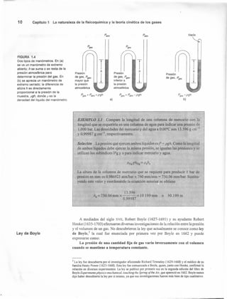 10 Capítulo 1 La naturaleza de la fisícoquímica y la teoría cinética de los gases
FIGURA 1.4
Dos. tipos de manómetros. En (a)
se ve un manómetro de extremo
abierto; h se suma o se resta de la
presión atmosférica para
determinar la presión del gas. En
(b) se aprecia un manómetro de
extremo cerrado; la diferencia de
altura h es directamente
proporcional a la presión de la
muestra, pgh, donde p es la
densidad del líquido del manómetro.
Ley de Boyle
Patm
Pgas'
Presión
de gas, Pgas'
inferior a
la presión
atmosférica
Presión
de gas, Pgas,
mayor que
la presión
atmosférica
Presión
de gas, Pgas
Pgas = Patm + pgh Pgas = Patm - pgh Pgas=pgh
b)a)
EJEMPLO 1.1 Compare la longitud de una columna de mercurio con la
longitud que se requeriría en una columna de agua para indicar una presión de
1.000 bar, Las densidades del mercurio y del agua a O:OO°Cson 13.596 g cm-3
y 0.99987 g cm", respectivamente.
Solución La presión que ejercen ambos líquidos es P = pgh. Como la longitud
de ambos líquidos debe ejercer la misma presión, se igualan las presiones y se
utilizan los subíndices Hg ya para indicar mercurio yagua.
La altura de la columna de mercurio que se requiere para producir 1 bar de
presión en mm es 0.986923 atmlbar x 760 mm/atm == 750.06 mmlbar. Sustitu-
yendo este valor y reordenando la ecuación anterior se obtiene
13.596
ha = 750.06mm x = 10 199mm O 1'0.199 m
. 0.99987
A mediados del siglo XVI!, Robert Boyle (1627-1691) y su ayudante Robert
Hooke (1635-1703) efectuaron diversas investigaciones de la relación entre la presión
y el volumen de un gas. No descubrieron la ley que actualmente se conoce como ley
de Boyle;' la cual fue enunciada por primera vez por Boyle en 1662 y puede
expresarse como:
La presión de una cantidad fija de gas varía inversamente con el volumen
cuando se mantiene a temperatura constante.
3 La ley fue descubierta por el investigador aficionado Richard Towneley (1629-1668) yel médico de su
familia Henry Power (1623-1668). Esta ley fue comunicada a Boyle, quien, junto con Hooke, confirmó la
relación en diversos experimentos. La ley se publicó por primera vez en la segunda edición del libro de
Boyle Experiments physico-mechanical, touching the Spring ofthe Air, que apareció en 1662. Boyle nunca
dijo haber descubierto la ley por sí mismo, ya que sus investigaciones fueron más bien de tipo cualitativo.
 