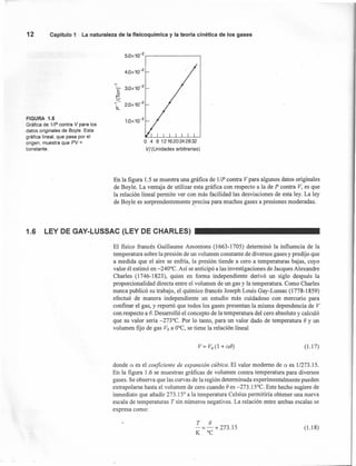 5.0X10-
2
,
4.0x10-2
12 Capítulo 1 La naturaleza de la fisicoquímíca y la teoría cinética de los gases
FIGURA 1.5
Gráfica de 1/P contra V para los
datos originales de Boyle. Esta
gráfica lineal, que pasa por el
origen, muestra que PV =
constante.
1.0x10-2
o 4 8121620242832
VI (Unidades arbitrarias)
En la figura 1.5 se muestra una gráfica de 11P contra V para algunos datos originales
de Boyle. La ventaja de utilizar esta gráfica con respecto a la de P contra V, es que
la relación lineal permite ver con más facilidad las desviaciones de esta ley. La ley
de Boyle es sorprendentemente ~recisa para muchos gases a presiones moderadas.
1.6 LEY DE GAY-LUSSAC(LEY DE CHARLES)
El fisico francés Guillaume Amontons (1663-1705) determinó la influencia de la
temperatura sobre la presión de un volumen constante de diversos gases y predijo que
a medida que el aire se enfría, la presión tiende a cero a temperaturas bajas, cuyo
valor él estimó en -240°C. Así se anticipó a las investigaciones de Jacques Alexandre
Charles (1746-1823), quien en forma independiente derivó un siglo después la
proporcionalidad directa entre el volumen de un gas y la temperatura. Como Charles
nunca publicó su trabajo, el químico francés Joseph Louis Gay-Lussac (1778-1859)
efectuó de manera independiente un estudio más cuidadoso con mercurio para
confinar el gas, y reportó que todos los gases presentan la misma dependencia de V
con respecto a B. Desarrolló el concepto de la temperatura del cero absoluto y calculó
que su valor sería -273°C. Por lo tanto, para un valor dado de temperatura B y un
volumen fijo de gas Va a O°C, se tiene la relación lineal
V = Va(1 + o:B) (l.l7)
donde o: es el coeficiente de expansión cúbica. El valor moderno de o: es 1/273.15.
En la figura 1.6 se muestran gráficas de volumen contra temperatura para diversos
gases. Se observa que las curvas de la región determinada experimentalmente pueden
extrapolarse hasta el volumen de cero cuando e es -273. 15°C. Este hecho sugiere de
inmediato que añadir 273.15° a la temperatura Celsius permitiría obtener una nueva
escala de temperaturas T sin números negativos. La relación entre ambas escalas se
expresa como:
T B
-=-+ 273.15
K °C
(l.l8)
 