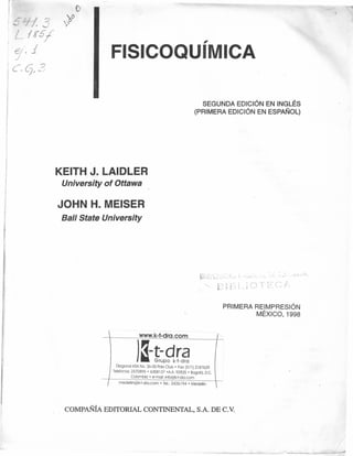 1
I
/~ 'I/? ~~
L/~5/
7', j
 e.C). ?
,.
FISICOQUIMICA
SEGUNDA EDICiÓN EN INGLÉS
(PRIMERA EDICiÓN EN ESPAÑOL)
KEITH J. LAIDLER
University of Ottawa
JOHN H. MEISER
Ball State University
<, [: ~l ' ; . ~c:. ¡ - ." '
~ r..~ i ,/
PRIMERA REIMPRESIÓN
MÉXICO, 1998
.............................WWW.J<.+ºr.g,.º-ºm. .
)a-t9,r~Diagonal ~5ANa. 26·05 PoloClub' Fax:(571)2187629
Telefonos:2570895' 6358137 'AA 93825' Bogotá, D.C.
..... Colombio' e-rnon info@k·t·dra.com
medel¡i·~@;k:i:d;~:~~,:;.;·;··Tel~~·3426i·94··~·Medeil¡~·· .
COMPAÑÍA EDITORIAL CONTINENTAL, S.A. DE c.v.
 