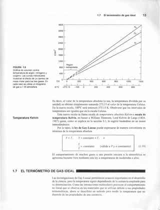 FIGURA 1.6
Gráfica de volumen contra
temperatura de argón, nitrógeno y
oxígeno. Las curvas individuales
muestran el efecto de un cambio de
masa molar para los tres gases. En
cada caso se utiliza un kilogramo
de gas a 1.00 atmósfera.
Temperatura Kelvin
1.7 El termómetro de gas ideal 3
3600
3200
2800
2400
M
2000
E
"O
s- 1600
1200
RegiQn
800 extrapolada
~
400 ~~
//OL-~ __L-__L-__L-__L-__L-__L-__L-__L-__L-__L-__~~
TjK o
I I
200
I
600
I I
1200
I
800
I I
1000
I I
400
I I
ore -273.15 -100 o 200 400 600 800
Es decir, el valor de la temperatura absoluta (o sea, la temperatura dividida por su
unidad) se obtiene simplemente sumando 273.15 al valor de la temperatura Celsius.
En la nueva escala, 100°C será entonces 373.15 K. Obsérvese que los intervalos de
temperatura son iguales que en la escala Celsius.
Esta nueva escala se llama escala de temperatura absoluta Kelvin o escala de
temperatura Kelvin, en honor a William Thomson, Lord Kelvin de Largs (1824-
1907) quien, como se explica en la sección 3.1, la sugirió basándose en un motor
termodinámico.
Por lo tanto, la ley de Gay-Lussac puede expresarse de manera conveniente en
términos de la temperatura absoluta
Voc T, ov= constante x T,
v
- = constante
T
(válido a P y n constantes) (1.19)
El comportamiento de muchos gases a una presten cercana a la atmosférica se
aproxima bastante bien mediante esta ley a temperaturas de moderadas a altas.
1.7 EL TERMÓMETRO DE GAS IDEAL
Las investigaciones de Gay-Lussac permitieron avances importantes en el desarrollo
de la ciencia, pero la temperatura siguió dependiendo de la sustancia empleada para
su determinación. Como las interacciones moleculares provocan el comportamiento
no lineal que se observa en los materiales que se utilizan debido a sus propiedades
termométricas, ahora se describirá un método para medir la temperatura que no
depende de las propiedades de una sustancia.
 