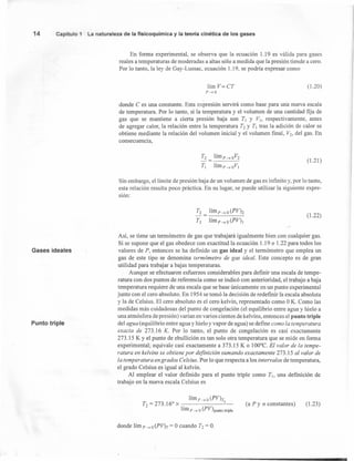 14 Capítulo 1 La naturaleza de la fisicoquímica y la teor-ía cinética de los gases
En forma experimental, se observa que la ecuación 1.19 es válida para gases
reales a temperaturas de moderadas a altas sólo a medida que la presión tiende a cero.
Por lo tanto, la ley de Gay-Lussac, ecuación l.19, se podría expresar como
lím V= CT
P-.o
(l.20)
donde C es una constante. Esta expresión servirá como base para una nueva escala
de temperatura. Por lo tanto, si la temperatura y el volumen de una cantidad fija de
gas que se mantiene a cierta presión baja son TI y V], respectivamente, antes
de agregar calor, la relación entre la temperatura T2 y TI tras la adición de calor se
obtiene mediante la relación del volumen inicial y el volumen final, V2, del gas. En
consecuencia,
T2 = lím p --> oV2
TI lím p --> o VI
(l.21 )
Sin embargo, el límite de presión baja de un volumen de gas es infmito y, por lo tanto,
esta relación resulta poco práctica. En su lugar, se puede utilizar la siguiente expre-
sión:
T2 lím p --> o (PVh
TI límp--> o (PV)I
(1.22)
Gases ideales
Así, se tiene un termómetro de gas que trabajará igualmente bien con cualquier gas.
Si se supone que el gas obedece con exactitud la ecuación 1.19 o 1.22 para todos los
valores de P, entonces se ha definido un gas ideal y el termómetro que emplea un
gas de este tipo se denomina termómetro de gas ideal. Este concepto es de gran
utilidad para trabajar a bajas temperaturas.
Aunque se efectuaron esfuerzos considerables para definir una escala de tempe-
ratura con dos puntos de referencia como se indicó con anterioridad, el trabajo a baja
temperatura requiere de una escala que se base únicamente en un punto experimental
junto con el cero absoluto. En 1954 se tomó la decisión de redefinir la escala absoluta
y la de Celsius. El cero absoluto es el cero kelvin, representado como OK. Como las
medidas más cuidadosas del punto de congelación (el equilibrio entre agua y hielo a
una atmósfera de presión) varían en varios cientos de kelvins, entonces el punto triple
del agua (equilibrio entre agua y hielo y vapor de agua) se define como la temperatura
exacta de 273.16 K. Por lo tanto, el punto de congelación es casi exactamente
273.15 K y el punto de ebullición es tan solo otra temperatura que se mide en forma
experimental; equivale casi exactamente a 373.15 K o 100°C. El valor de la tempe-
ratura en kelvins se obtiene por definición sumando exactamente 273.15 al valor de
la temperatura en grados Celsius. Por lo que respecta a los intervalos de temperatura,
el grado Celsius es igual al kelvin.
Al emplear el valor definido para el punto triple como TI, una definición de
trabajo en la nueva escala Celsius es
Punto triple
lím p --> o (PV)T
T2=273.160
x . 2
lím p -. o (PV)puntotriple
(a P y n constantes) (l.23)
donde lím p -. o (PV)T = Ocuando T2 = O.
 