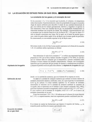 1.8 La ecuación de estado para un gas ideal 15
1.8 LA ECUACiÓN DE ESTADO PARA UN GAS IDEAL
La constante de los gases y el concepto de mol
En las secciones 1.5 y 1.6 se encontró que la presión, el volumen y la temperatura
están relacionados. Experimentalmente, estas tres propiedades de un gas no se pueden
elegir de manera arbitraria para describir el estado de una cantidad. determinada de
gas. (Los efectos de los campos gravitacional, eléctrico y magnético se ignoran en
este tratamiento.) Para una cantidad fija de gas, las propiedades fundamentales se
relacionan mediante una ecuación de estado. Sin embargo, experimentalmente uno
se encuentra que la relación lineal de la ley de Boyle (Ec. 1.16) para los datos P-V
sólo se alcanza a presiones muy bajas. Por lo tanto, en el límite de presión igual a
cero, todos los gases deben seguir la ley de Boyle con el mismo grado de precisión.
En consecuencia, es conveniente expresar la ley de Boyle como
lím (PV) = C'
P-40
(1.24)
Del mismo modo, la ley de Gay-Lussac puede expresarse en la forma de la ecuación
1.20. Al combinar ambas expresiones se obtiene
Hipótesis de Avogadro
lím (PV) = C" T
P-40
Para determinar el valor de la constante C ", se utiliza una importante hipótesis
propuesta en 1811 por el fisico italiano Amedeo Avogadro (1776-1856), la cual dice'
que un volumen dado de cualquier gas (a temperatura y presión constantes) debe
contener el mismo número de unidades independientes. Además, este investigador
especificó que las partículas del gas pueden ser átomos o combinaciones de átomos,
y propuso la palabra molécula para estas últimas. La hipótesis de Avogadro dice que
(1.25)
I Vocn o V=C"'n (válida a P y T constantes) I (1.26)
Definición de mol
donde n es la cantidad de sustancia, que en el sistema SI se expresa en moles.
Un mol es la cantidad de cualquier sustancia que contiene el mismo número de
entidades elementales (átomos, moléculas, iones, etc.) que el que hay en exactamente
0.012 kg de carbono 12 (véase también Apéndice A). El número de entidades
elementales se relaciona con la cantidad de sustancia mediante la constante de
Avogadro; ésta se representa con el símbolo L [por Joseph Loschmidt (1821-1895),
quien fue el primero en medir su magnitud] y tiene el valor de 6.022 137 x l 023
mol ".
El valor numérico de la constante de Avogadro, 6.022 137 x 1023
, es el número de
entidades elementales en un mol.
Como las ecuaciones 1.20, 1.24 Y1.26 indican que el volumen de un gas depende
de T, l/P y n, respectivamente, estas tres expresiones pueden combinarse para dar
lím (PV) = n RT
P-40
(1.27)
Si se toman en cuenta las limitaciones que impone el requisito del límite, -4 o, la
ecuación puede escribirse de manera aproximada como
Ecuación de estado
de un gas ideal
(1.28)
 