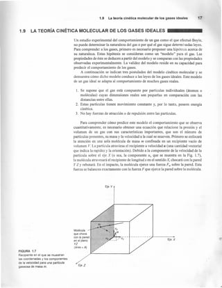 1.9 La teoría cinética molecular de los gases ideales
1.9 LA TEORíA CINÉTICA MOLECULAR DE LOS GASES IDEALES
FIGURA 1.7
Recipiente en el que se muestran
las coordenadas y los componentes
de la velocidad para una partícula
gaseosa de masa m.
Un estudio experimental del comportamiento de un gas como el que efectuó Boyle,
no puede determinar la naturaleza del gas o por qué el gas sigue determinadas leyes.
Para comprender a los gases, primero es necesario proponer una hipótesis acerca de
su naturaleza. Estas hipótesis se consideran como un "modelo" para el gas. Las
propiedades de éste se deducen a partir del modelo y se comparan con las propiedades
observadas experimentalmente. La validez del modelo reside en su capacidad para
predecir el comportamiento de los gases.
A continuación se indican tres postulados del modelo cinético molecular y se
demuestra cómo dicho modelo conduce a las leyes de los gases ideales. Este modelo
de un gas ideal se adapta al comportamiento de muchos gases reales.
1. Se supone que el gas está compuesto por partículas individuales (átomos o
moléculas) cuyas dimensiones reales son pequeñas en comparación con las
distancias entre ellas.
2. Estas partículas tienen movimiento constante y, por lo tanto, poseen energía
cinética.
3. No hay fuerzas de atracción o de repulsión entre las partículas.
Para comprender cómo predice este modelo el comportamiento que se observa
cuantitativamente, es necesario obtener una ecuación que relacione la presión y el
volumen de un gas con sus características importantes, que son el número de
partículas presentes, su masa y la velocidad a la cual se mueven. Primero se enfocará
la atención en una sola molécula de masa m confinada en un recipiente vacío de
volumen V. La partícula atraviesa el recipiente a velocidad u (una cantidad vectorial
que indica la rapidez y la orientación). Debido a la componente de la velocidad de la
partícula sobre el eje X (o sea, la componente u¿ que se muestra en la Fig. 1.7),
la molécula atravesará el recipiente de longitud x en el sentido X, chocará con la pared
y Z y rebotará. En el impacto, la molécula ejerce una fuerza F; sobre la pared. Esta
fuerza se balancea exactamente con la fuerza F que ejerce la pared sobre la molécula.
Eje Y
Molécula
que choca
con la pared
en el plano
YZ
(área = Al
Eje X
---------~--------.
Eje Z
 