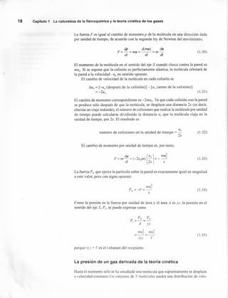 número de colisiones en la unidad de tiempo = u,
2x
(1.32)
18 Capítulo 1 La naturaleza de la fisicoquímica y la teoría cinética de los gases
La fuerza Fes igual al cambio de momento p de la molécula en una dirección dada
por unidad de tiempo, de acuerdo con la segunda ley de Newton del movimiento,
dp d(mu) du
F=-=ma=--=m-
dt dt dt
(1.30)
El momento de la molécula en el sentido del eje X cuando choca contra la pared es
mu.. Si se supone que la colisión es perfectamente elástica, la molécula rebotará de
la pared a la velocidad -Ux en sentido opuesto.
El cambio de velocidad de la molécula en cada colisión es
/).11., = [-u, (después de la colisión)] - [ux (antes de la colisión)]
= -211., (1.31)
El cambio de momento correspondiente es -2mux' Ya que cada colisión con la pared
se produce sólo después de que la molécula, se desplaza una distancia 2x (es decir,
efectúa un viaje redondo), el número de colisiones que realiza la molécula por unidad
de tiempo puede calcularse dividiendo la distancia u, que la molécula viaja en la
unidad de tiempo, por 2x. El resultado es
El cambio de momento por unidad de tiempo es. por tanto,
o
du [11,) mu;F = 11/ - = (-2u,m) -'-- = --'
dt 2x x
(1.33)
La.fuerza F" que ejerce la partícula sobre la pared es exactamente igual en magnitud
a este valor, pero con signo opuesto:
?
I17U~
F".=-F=-
x
(1.34)
Como la presión es la fuerza por unidad de área y el área A es j.z, la presión en el
sentido del eje X, P" se puede expresar como
p = F'I' = FIr
X A 1'Z
o o
I17U~ I17U~
xy.:: l'
(1.35)
porque Xl'.:: = Ves el volumen del recipiente.
La presión de un gas derivada de la teoría cinética
Hasta el momento sólo se ha estudiado una molécula que supuestamente se desplaza
a velocidad constante.Un conjunto de :Vmoléculas tendrá una distribución de velo-
 