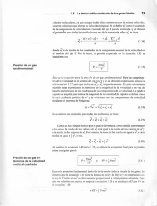 Presión de un gas
unidimensional
Presión de un gas en
términos de la velocidad
media al cuadrado
1.9' La teoría cinética molecular de los gases ideales 19
cidades moleculares, ya que aunque todas ellas comiencen con la misma velocidad,
ocurren colisiones que alteran su velocidad original. Si se define U; como el cuadrado
de la componente de velocidad en el sentido del eje X para la molécula iy se obtiene
el promedio para todas las moléculas en vez de la sumatoria sobre U;, se tiene
_ zl.¡+u22+u23+"'+UN2 ~N u2
zC= ~i=1 1
x N N
(1.36)
donde U; es la media de los cuadrados de la componente normal de la velocidad en
el sentido del eje X. Por lo tanto, la presión expresada en la ecuación 1.35 se
transforma en
~
~mu;p=--
x V
(1.37)
Ésta es la ecuación para la presión de un gas unidimensional. Para las componen-
tes de la velocidad en el sentido de los-Sies Y y Z, se obtienen expresiones similares
a la ecuación 1.37 pero que incluyen U; y ~, respectivamente. Es más conveniente
escribir estas expresiones en términos de la magnitud de la velocidad u en vez de
hacerlo en términos de los cuadrados de las componentes de la velocidad, La palabra
rapidez se emplea para indicar la magnitud de la velocidad; la rapidez se define como
la raíz cuadrada positiva de u2
y se relaciona con las componentes de velocidad
mediante el teorema de Pitágoras:
(1.38)
Si se obtiene un promedio para todas las moléculas, se tiene
zl=u;+u;+u; (1.39)
Como no hay ningún motivo por el cual se favorezca cierto sentido con respecto
a los otros, la media de los valores de U; será igual a la media de los valoresde uJ, y
a la media de los valores de U;. Por lo tanto, la suma de las medias es igual a zl y cada
media es igual a t zl, o sea,
(1.40)
Al sustituir la ecuación 1.40 en la 1.37, se obtiene la expresión final para la presión
sobre cualquier pared:
Nmu2 -
p=-- o PV=.!..Nmu2
3V 3
(1.41)
Ésta es la ecuación fundamental derivada de la teoría cinética simple de los gases. Se
observa que la ecuación 1.41 tiene la forma de la ley de Boyle y es congruente con
la ley de Charles si mu" es directamente proporcional a la temperatura absoluta. Para
que esa relación sea exacta, se emplea la ecuación 1.28 y se sustituye nRT por PV en
la ecuación 1.41:
nRT=.!..Nmu2
3
(1.42)
 