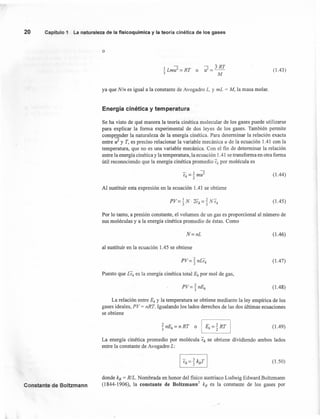 20 Capitulo 1 La naturaleza de la fisicoquímica y la teoría cinética de los gases
o
(1.43)
ya que N/n es igual a la constante de Avogadro L, y mL = M, la masa molar.
Energía cinética y temperatura
Se ha visto de qué manera la teoria cinética molecular de los gases puede utilizarse
para explicar la forma experimental de dos leyes de los gases. También permite
comprender la naturaleza de la energía cinética. Para determinar la relación exacta
entre if y T, es preciso relacionar la variable mecánica u de la ecuación 1.41 con la
temperatura, que no es una variable mecánica. Con el fin de determinar la relación
entre la energía cinética y la temperatura, la ecuación 1.41 se transforma en otra forma
útil reconociendo que la energía cinética promedio Ek por molécula es
(1.44)
Al sustituir esta expresión en la ecuación 1.41 se obtiene
(l.45)
Por lo tanto, a presión constante, el volumen de un gas es proporcional al número de
sus moléculas y a la energía cinética promedio de éstas. Como
N=nL (1.46)
al sustituir en la ecuación 1.45 se obtiene
P
2 -
V="3 nl.e¡ (1.47)
(1.48)
Puesto que LEk es la energía cinética total Ek por mol de gas,
La relación entre Ek y la temperatura se obtiene mediante la ley empírica de los
gases ideales, PV = nRT. Igualando los lados derechos de las dos últimas ecuaciones
se obtiene
j nEk = n RT o I Ek = % RT I (1.49)
La energía cinética promedio por molécula Ek se obtiene dividiendo ambos lados
entre la constante de Avogadro L:
(1.50)
Constante de Boltzmann
donde kB = R/L. Nombrada en honor del fisico austriaco Ludwig Edward Boltzmann
(1844-1906), la constante de Boltzmann ' kB es la constante de los gases por
 