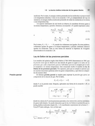 1.9 La teoría cinética molecular de los gases ideales
molécula. Por lo tanto, la energía cinética promedio de las moléculas es proporcio
a la temperatura absoluta. Como en la ecuación 1.50 Ek es independiente del tipo de
sustancia, la energía cinética molecular promedio de todas las sustancias es la misma
a una temperatura fija.
Un aspecto interesante de este hecho se observa al considerar diversos gases a
la misma temperatura y presión. Entonces, la ecuación 1.41 puede expresarse como
N¡m¡z!¡ =Nzmzú5.
3V¡ 3Vz
(1.51)
o
N¡ s.-=-= ...
3VI 3V2
(1.52)
Por lo tanto, N¡ = Nz = ... = N¡ cuando los volúmenes son iguales. En otras palabras,
volúmenes iguales de gases a la misma temperatura y presión contienen números
iguales de moléculas. Ésta es otra forma de enunciar la hipótesis de Avogadro
mencionada en la ecuación 1.26.
Ley de Dalton de las presiones parciales
Presión parcial
Los estudios del químico inglés John Dalton (1766-1844) demostraron en 1801 que
la presión total que se observa en una mezcla de gases es igual a la suma de las
presiones que cada componente gaseoso individual ejercería si ocupara por sí solo
el recipiente a la misma temperatura. Este enunciado recibe el nombre de ley de
Dalton de las presiones parciales. Por supuesto, para que se cumpla es preciso que
no ocurran reacciones químicas entre los gases componentes, y que éstos se compor-
ten de manera ideal.
El término presión parcial se emplea para expresar la presión que ejerce un
componente de la mezcla de gas. Por lo tanto, -
(1.53)
donde P, es la presión total. Después, aplicando una forma de la ecuación 1.28, se
puede escribir
n¡RT n2RT n¡RT
P=--+--+···+--
t V V V
RT
= (nI + n2 + ... + n;) V (1.54)
donde los valores de P, son las presiones parciales y los valores de n¡ son las cantidades
de gases individuales. Se puede demostrar que la ley de Dalton es predecible por la
teoríacinética molecular simple (Ec. 1.41) escribiendo expresiones de la forma P¡ =
N¡m¡uT/3V para cada gas. Así, se tiene que
L
¡ N¡m¡uT Nzmzu~ N¡m¡zl¡
P= P=---+---+···+--
t 1 3V 3V 3V.1
(1.55)
5 ks = 1.380622 x 10-23 J K-I
 