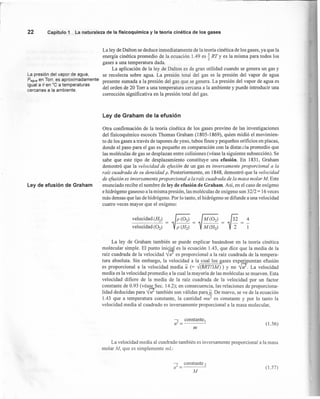 La ley de Dalton se deduce inmediatamente de la teoría cinética de los gases, ya que la
energía cinética promedio de la ecuación 1.49 es ~ RT Y es la misma para todos los
gases a una temperatura dada. -
La aplicación de la ley de Dalton es de gran utilidad cuando se genera un gas y
se recolecta sobre agua. La presión total del gas es la presión del vapor de agua
presente sumada a la presión del gas que se genera. La presión del vapor de agua es
del orden de 20 Torr a una temperatura cercana a la ambiente y puede introducir una
corrección significativa en la presión total del gas.
22 Capítulo 1 La naturaleza de la fisícoquímica y la teoría cínética de los gases
La presión del vapor de agua,
Pagua en Torr, es aproximadamente
igual a e en °C a temperaturas
cercanas a la ambiente.
Ley de efusión de Graham
Ley de Graham de la efusión
Otra confirmación de la teoría cinética de los gases provino de las investigaciones
del fisicoquímico escocés Thomas Graham (1805-1869), quien midió el movimien-
to de los gases a través de tapones de yeso, tubos finos y pequeños orificios en placas,
donde el paso para el gas es pequeño en comparación con la distar.cia promedio que
las moléculas de gas se desplazan entre colisiones (véase la siguiente subsección). Se
sabe que este tipo de desplazamiento constituye una efusión. En 1831, Graham
demostró que la velocidad de efusión de un gas es inversamenle proporcional a la
raíz cuadrada de su densidad p. Posteriormente, en 1848, demostró que la velocidad
de efusión es inversamenle proporcional a la raíz cuadrada de la masa molar M. Este
enunciado recibe el nombre de ley de efusión de Graham. Así, en el caso de oxígeno
e hidrógeno gaseoso a la misma presión, las moléculas de oxígeno son 32/2 = 16 veces
más densas que las de hidrógeno. Por lo tanto, el hidrógeno se difunde a una velocidad
cuatro veces mayor que el oxígeno:
La ley de Graham también se puede explicar basándose en la teoría cinética
molecular simple. El punto inicial es la ecuación 1.43, que dice que la media de la
raíz cuadrada de la velocidad nes proporcional a la raíz cuadrada de la ternpera-
tura absoluta. Sin embargo, la velocidad a la cual los gases experimentan efusión
es proporcional a la velocidad media u (= -,J(8RT/3M) ) y no W. La velocidad
media es la velocidad promedio a la cual la mayoría de las moléculas se mueven. Esta
velocidad difiere de la media de la raíz cuadrada de la velocidad por un factor
constante de 0.93 (véase Seco 14.2); en consecuencia, las relaciones de proporciona-
lidad deducidas para ntambién son válidas para u. De nuevo, se ve de la ecuación
1.43 que a temperatura constante, la cantidad mu2
es constante y por lo tanto la
velocidad media al cuadrado es inversamente proporcional a la masa molecular,
J constante 1
u- = (1.56)
ni
La velocidad media al cuadrado también es inversamente proporcional a la masa
molar 111, que es simplemente mL:
, constante?
zr = -
M
(1.57)
 