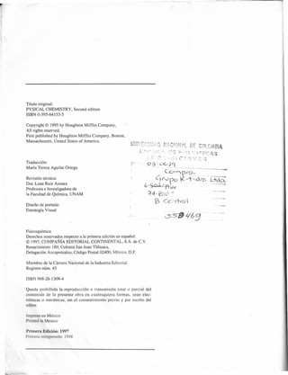 Título original:
PYSICAL CHEMISTRY, Second edition
ISBN 0-395-64153-5
Copyright © 1995 by Houghton Mifflin Company,
AII rights reserved.
First published by Houghton Mifflin Company, Boston,
Massachusetts, United States of America.
Traducción:
María Teresa Aguilar Ortega
Revisión técnica:
Dra. Lena Ruiz Azuara
Profesora e Investigadora de
la Facultad de Química, UNAM
Diseño de portada:
Estrategia Visual
Fisicoquímica
Derechos reservados respecto a la primera edición en español:
© 1997, COMPAÑÍA EDITORIAL CONTINENTAL, S.A. de C.V.
Renacimiento 180, Colonia San Juan Tlihuaca,
Delegación Azcapotzalco, Código Postal 02400, México, D.F.
Miembro de la Cámara Nacional de la Industria Editorial.
Registro núm. 43
ISBN 968-26-1309-4
Queda prohibida la reproducción o transmisión total o parcial del
contenido de la presente obra en cualesquiera formas, sean elec-
trónicas o mecánicas, sin el consentimiento previo y por escrito del
editor.
Impreso en México
Printed in Mexico
Primera Edición: 1997
Primera reimpresión: 1998
 