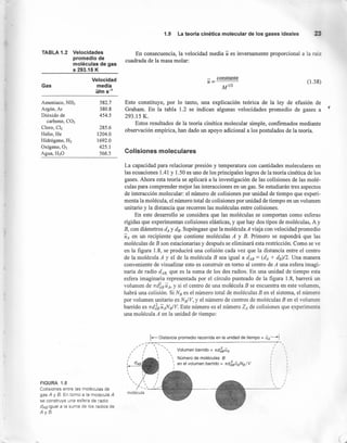 TABLA 1.2 Velocidades
promedio de
moléculas de gas
a 293.15 K
Gas
Velocidad
media
u/m S-1
Amoniaco, NH3
Argón,Ar
Dióxido de
carbono, CO2
Cloro, CI2
Helio, He
Hidrógeno, H2
Oxígeno, O2
Agua,H20
582.7
380.8
454.5
285.6
1204.0
1692.0
425.1
566.5
FIGURA 1.8
Colisiones entre las moléculas de
gas A y B. En torno a la molécula A
se construye una esfera de radio
dAB igual a la suma de los radios de
AyB
1.9 La teoría cinética molecular de los gases ideales 23
En consecuencia, la velocidad media u es inversamente proporcional a la raíz
cuadrada de la masa molar:
- constante
u=
M1/2
(1.58)
Esto constituye, por 10 tanto, una explicación teórica de la ley de efusión de
Graham. En la tabla 1.2 se indican algunas velocidades promedio de gases a
293.15 K.
Estos resultados de la teoría cinética molecular simple, confirmados mediante
observación empírica, han dado un apoyo adicional a los postulados de la teoría.
Colisiones moleculares
La capacidad para relacionar presión y temperatura con cantidades moleculares en
las ecuaciones 1.41 y 1.50 es uno de los principales logros de la teoría cinética de los
gases. Ahora esta teoría se aplicará a la investigación de las colisiones de las molé-
culas para comprender mejor las interacciones en un gas. Se estudiarán tres aspectos
de interacción molecular: el número de colisiones por unidad de tiempo que experi-
menta la molécula, el número total de colisiones por unidad de tiempo en un volumen
unitario y la distancia que recorren las moléculas entre colisiones.
En este desarrollo se considera que las moléculas se comportan como esferas
rígidas que experimentan colisiones elásticas, y que hay dos tipos de moléculas, A y
B, con diámetros dA y de- Supóngase que la molécula A viaja con velocidad promedio
UA en un recipiente que contiene moléculas A y B. Primero se supondrá que las
moléculas de B son estacionarias y después se eliminará esta restricción. Como se ve
en la figura 1.8, se producirá una colisión cada vez que la distancia entre el centro
de la molécula A y el de la molécula B sea igual a dAS = (dA + ds)/2. Una manera
conveniente de visualizar esto es construir en tomo al centro de A una esfera imagi-
naria de radio d,4B, que es la suma de los dos radios. En una unidad de tiempo esta
esfera imaginaria representada por el círculo punteado de la figura 1.8, barrerá un
volumen de 7fd~aUA, y si el centro de una molécula B se encuentra en este volumen,
habrá una colisión. Si Na es el número total de moléculas B en el sistema, el número
por volumen unitario es Na/V, Y el número de centros de moléculas B en el volumen
barrido es 7fdJa uANa/V. Este número es el número ZA de colisiones que experimenta
una molécula A en la unidad de tiempo:
1-Distancia promedio recorrida en la unidad de tiempo = UA----1
,,
/_-;r <_ ...•.,
// I  -,
/ I  
I I  
I ,  
/ dAB'  
,
,

I
I
I
I 
I 
, I
I ,
I ,
I ,
 , I
 I
 I
, I
Volumen barrido = ndlBuA
Número de moléculas B
en el volumen barrido = ndlBuANB/ V
( ,
 